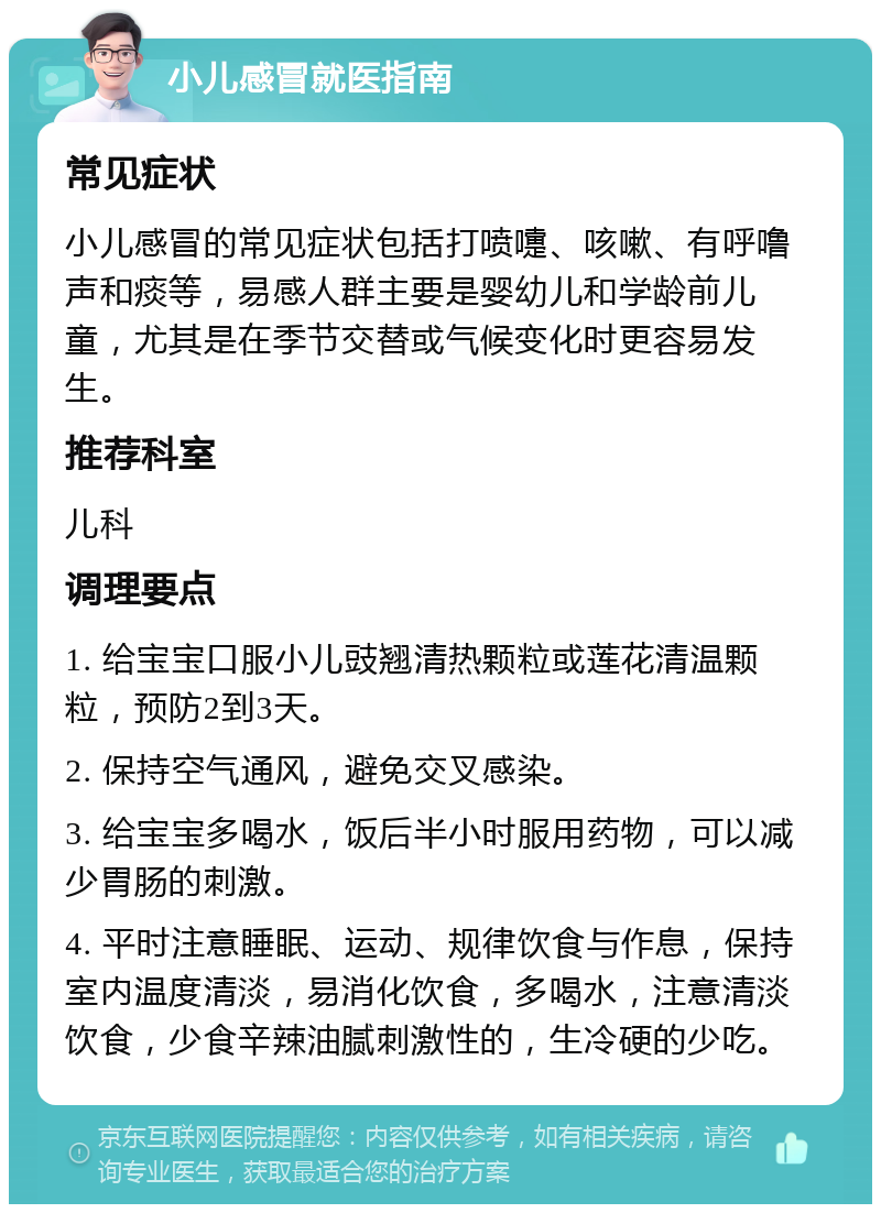 小儿感冒就医指南 常见症状 小儿感冒的常见症状包括打喷嚏、咳嗽、有呼噜声和痰等，易感人群主要是婴幼儿和学龄前儿童，尤其是在季节交替或气候变化时更容易发生。 推荐科室 儿科 调理要点 1. 给宝宝口服小儿豉翘清热颗粒或莲花清温颗粒，预防2到3天。 2. 保持空气通风，避免交叉感染。 3. 给宝宝多喝水，饭后半小时服用药物，可以减少胃肠的刺激。 4. 平时注意睡眠、运动、规律饮食与作息，保持室内温度清淡，易消化饮食，多喝水，注意清淡饮食，少食辛辣油腻刺激性的，生冷硬的少吃。