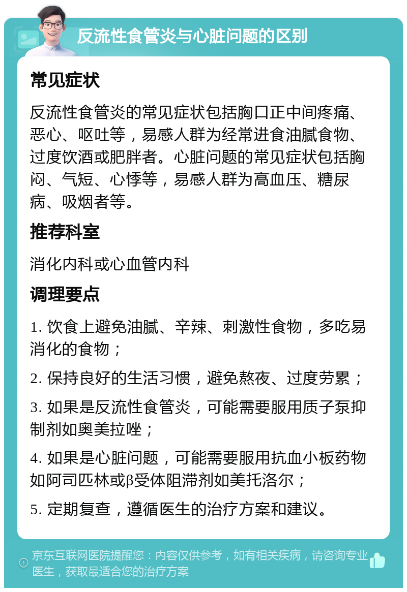 反流性食管炎与心脏问题的区别 常见症状 反流性食管炎的常见症状包括胸口正中间疼痛、恶心、呕吐等，易感人群为经常进食油腻食物、过度饮酒或肥胖者。心脏问题的常见症状包括胸闷、气短、心悸等，易感人群为高血压、糖尿病、吸烟者等。 推荐科室 消化内科或心血管内科 调理要点 1. 饮食上避免油腻、辛辣、刺激性食物，多吃易消化的食物； 2. 保持良好的生活习惯，避免熬夜、过度劳累； 3. 如果是反流性食管炎，可能需要服用质子泵抑制剂如奥美拉唑； 4. 如果是心脏问题，可能需要服用抗血小板药物如阿司匹林或β受体阻滞剂如美托洛尔； 5. 定期复查，遵循医生的治疗方案和建议。