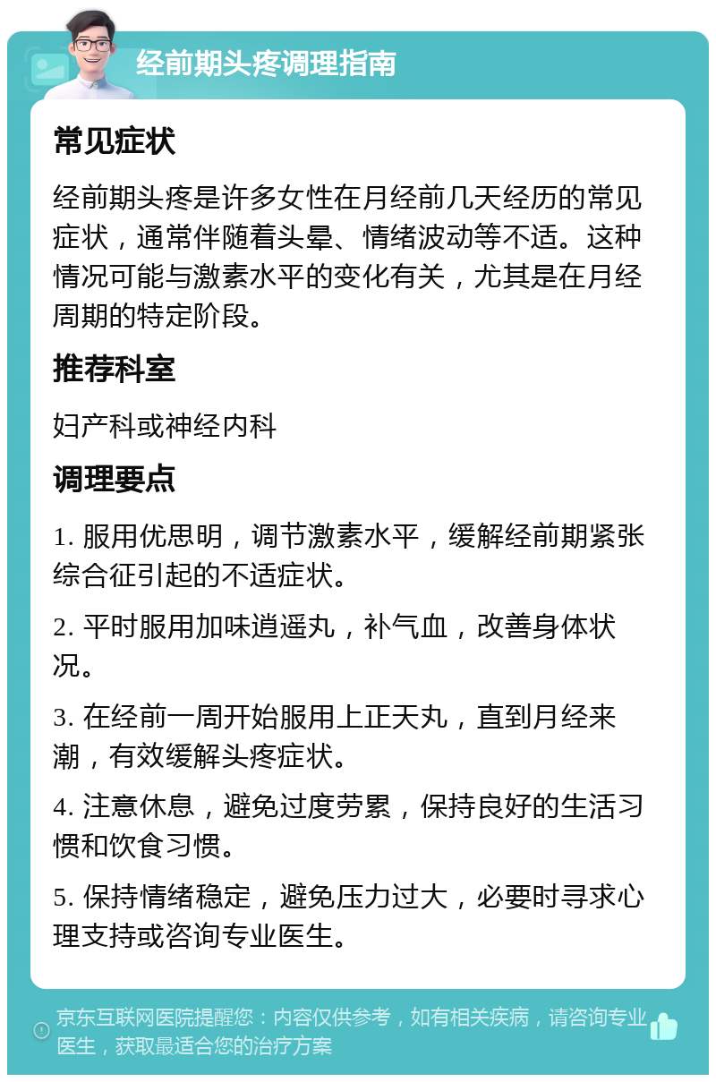 经前期头疼调理指南 常见症状 经前期头疼是许多女性在月经前几天经历的常见症状，通常伴随着头晕、情绪波动等不适。这种情况可能与激素水平的变化有关，尤其是在月经周期的特定阶段。 推荐科室 妇产科或神经内科 调理要点 1. 服用优思明，调节激素水平，缓解经前期紧张综合征引起的不适症状。 2. 平时服用加味逍遥丸，补气血，改善身体状况。 3. 在经前一周开始服用上正天丸，直到月经来潮，有效缓解头疼症状。 4. 注意休息，避免过度劳累，保持良好的生活习惯和饮食习惯。 5. 保持情绪稳定，避免压力过大，必要时寻求心理支持或咨询专业医生。