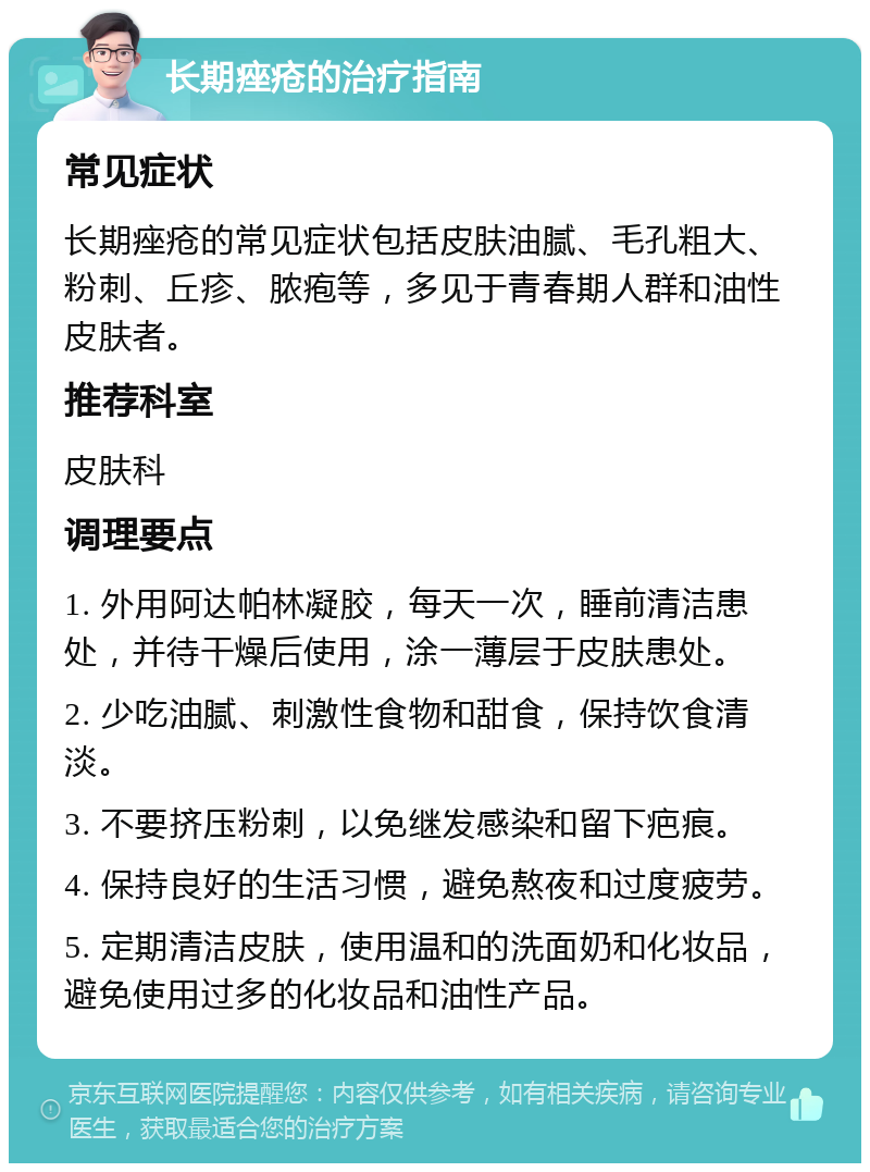 长期痤疮的治疗指南 常见症状 长期痤疮的常见症状包括皮肤油腻、毛孔粗大、粉刺、丘疹、脓疱等，多见于青春期人群和油性皮肤者。 推荐科室 皮肤科 调理要点 1. 外用阿达帕林凝胶，每天一次，睡前清洁患处，并待干燥后使用，涂一薄层于皮肤患处。 2. 少吃油腻、刺激性食物和甜食，保持饮食清淡。 3. 不要挤压粉刺，以免继发感染和留下疤痕。 4. 保持良好的生活习惯，避免熬夜和过度疲劳。 5. 定期清洁皮肤，使用温和的洗面奶和化妆品，避免使用过多的化妆品和油性产品。