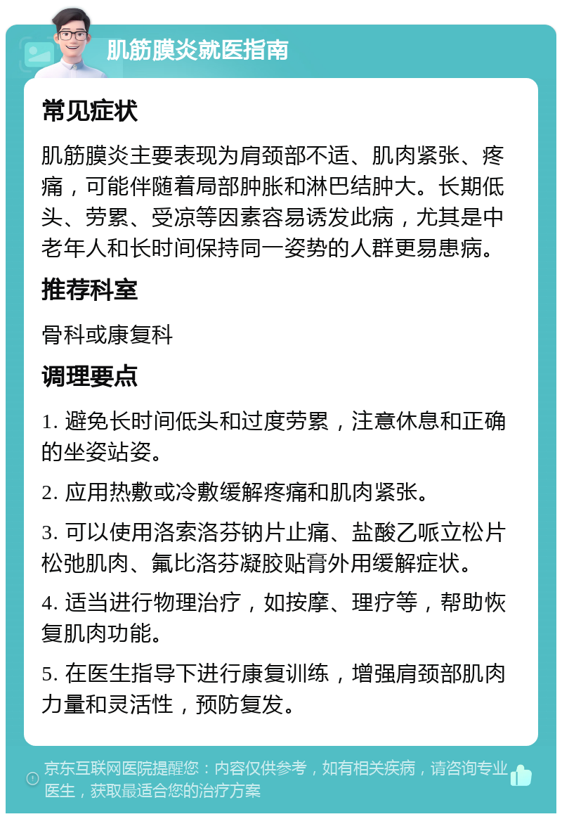 肌筋膜炎就医指南 常见症状 肌筋膜炎主要表现为肩颈部不适、肌肉紧张、疼痛，可能伴随着局部肿胀和淋巴结肿大。长期低头、劳累、受凉等因素容易诱发此病，尤其是中老年人和长时间保持同一姿势的人群更易患病。 推荐科室 骨科或康复科 调理要点 1. 避免长时间低头和过度劳累，注意休息和正确的坐姿站姿。 2. 应用热敷或冷敷缓解疼痛和肌肉紧张。 3. 可以使用洛索洛芬钠片止痛、盐酸乙哌立松片松弛肌肉、氟比洛芬凝胶贴膏外用缓解症状。 4. 适当进行物理治疗，如按摩、理疗等，帮助恢复肌肉功能。 5. 在医生指导下进行康复训练，增强肩颈部肌肉力量和灵活性，预防复发。