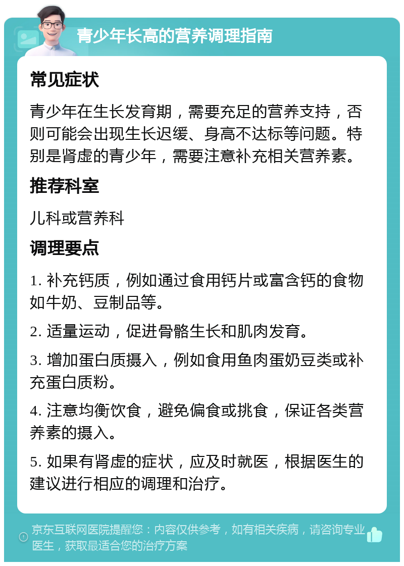 青少年长高的营养调理指南 常见症状 青少年在生长发育期，需要充足的营养支持，否则可能会出现生长迟缓、身高不达标等问题。特别是肾虚的青少年，需要注意补充相关营养素。 推荐科室 儿科或营养科 调理要点 1. 补充钙质，例如通过食用钙片或富含钙的食物如牛奶、豆制品等。 2. 适量运动，促进骨骼生长和肌肉发育。 3. 增加蛋白质摄入，例如食用鱼肉蛋奶豆类或补充蛋白质粉。 4. 注意均衡饮食，避免偏食或挑食，保证各类营养素的摄入。 5. 如果有肾虚的症状，应及时就医，根据医生的建议进行相应的调理和治疗。