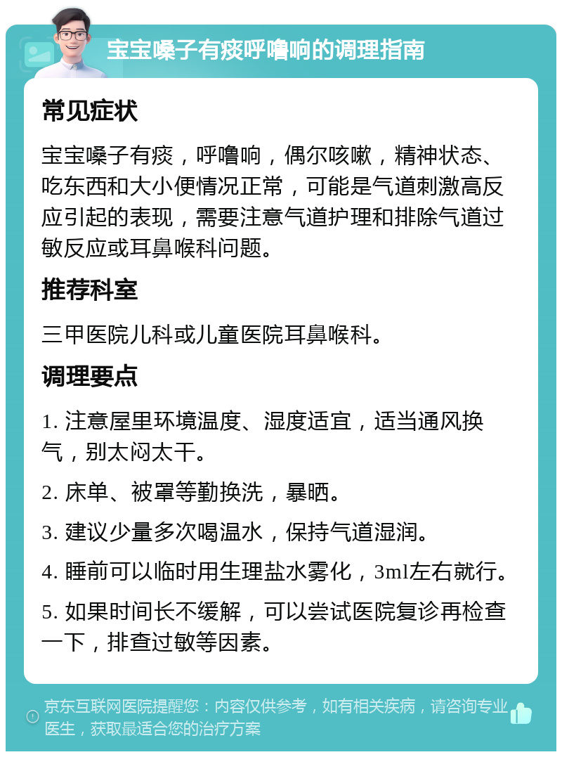 宝宝嗓子有痰呼噜响的调理指南 常见症状 宝宝嗓子有痰，呼噜响，偶尔咳嗽，精神状态、吃东西和大小便情况正常，可能是气道刺激高反应引起的表现，需要注意气道护理和排除气道过敏反应或耳鼻喉科问题。 推荐科室 三甲医院儿科或儿童医院耳鼻喉科。 调理要点 1. 注意屋里环境温度、湿度适宜，适当通风换气，别太闷太干。 2. 床单、被罩等勤换洗，暴晒。 3. 建议少量多次喝温水，保持气道湿润。 4. 睡前可以临时用生理盐水雾化，3ml左右就行。 5. 如果时间长不缓解，可以尝试医院复诊再检查一下，排查过敏等因素。