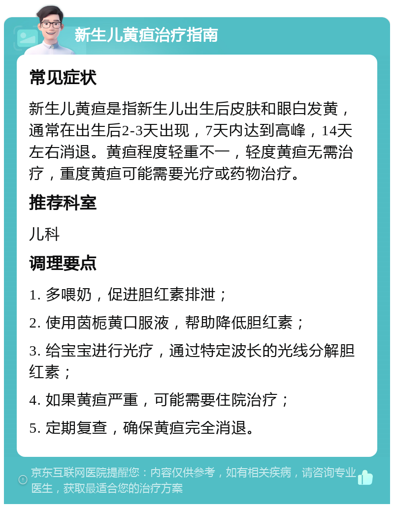 新生儿黄疸治疗指南 常见症状 新生儿黄疸是指新生儿出生后皮肤和眼白发黄，通常在出生后2-3天出现，7天内达到高峰，14天左右消退。黄疸程度轻重不一，轻度黄疸无需治疗，重度黄疸可能需要光疗或药物治疗。 推荐科室 儿科 调理要点 1. 多喂奶，促进胆红素排泄； 2. 使用茵栀黄口服液，帮助降低胆红素； 3. 给宝宝进行光疗，通过特定波长的光线分解胆红素； 4. 如果黄疸严重，可能需要住院治疗； 5. 定期复查，确保黄疸完全消退。