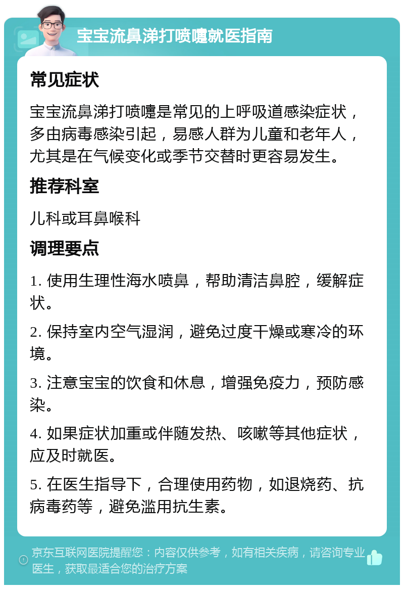 宝宝流鼻涕打喷嚏就医指南 常见症状 宝宝流鼻涕打喷嚏是常见的上呼吸道感染症状，多由病毒感染引起，易感人群为儿童和老年人，尤其是在气候变化或季节交替时更容易发生。 推荐科室 儿科或耳鼻喉科 调理要点 1. 使用生理性海水喷鼻，帮助清洁鼻腔，缓解症状。 2. 保持室内空气湿润，避免过度干燥或寒冷的环境。 3. 注意宝宝的饮食和休息，增强免疫力，预防感染。 4. 如果症状加重或伴随发热、咳嗽等其他症状，应及时就医。 5. 在医生指导下，合理使用药物，如退烧药、抗病毒药等，避免滥用抗生素。