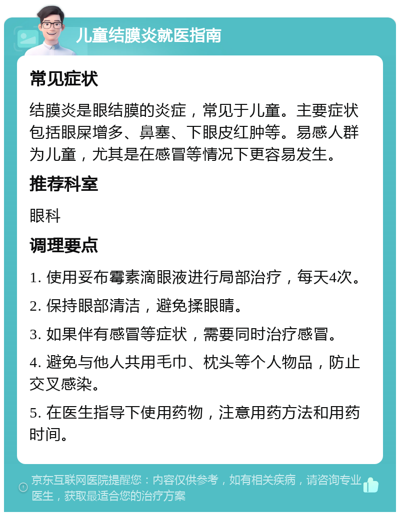 儿童结膜炎就医指南 常见症状 结膜炎是眼结膜的炎症，常见于儿童。主要症状包括眼屎增多、鼻塞、下眼皮红肿等。易感人群为儿童，尤其是在感冒等情况下更容易发生。 推荐科室 眼科 调理要点 1. 使用妥布霉素滴眼液进行局部治疗，每天4次。 2. 保持眼部清洁，避免揉眼睛。 3. 如果伴有感冒等症状，需要同时治疗感冒。 4. 避免与他人共用毛巾、枕头等个人物品，防止交叉感染。 5. 在医生指导下使用药物，注意用药方法和用药时间。