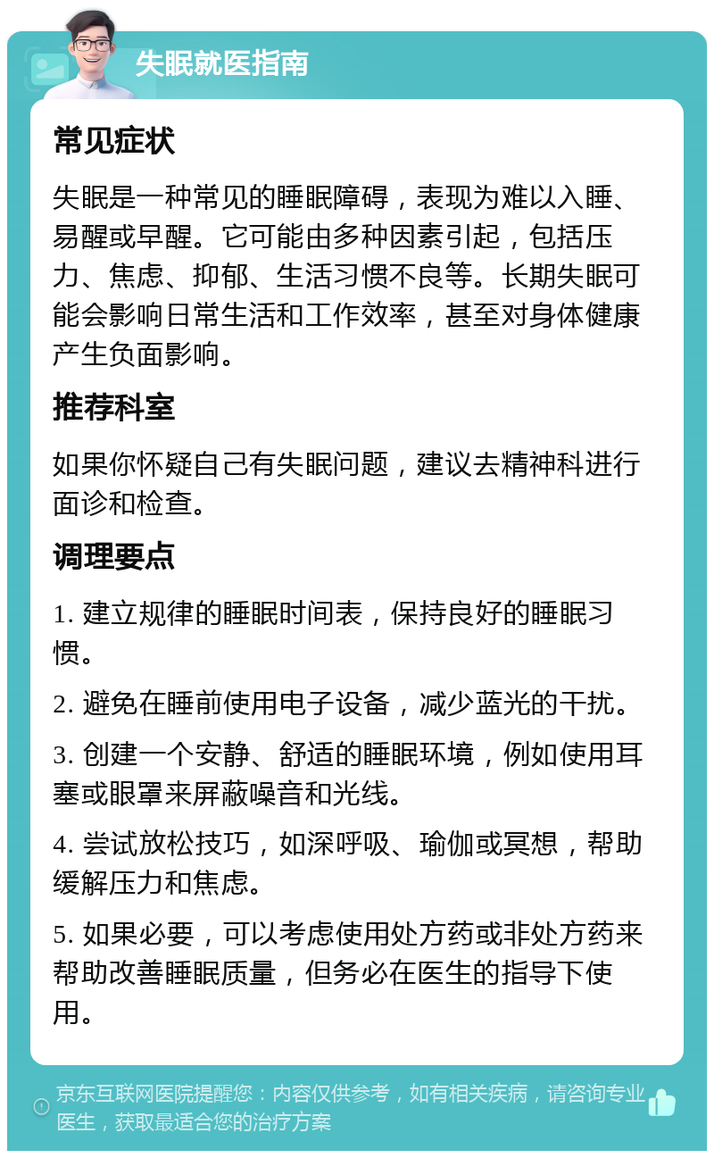 失眠就医指南 常见症状 失眠是一种常见的睡眠障碍，表现为难以入睡、易醒或早醒。它可能由多种因素引起，包括压力、焦虑、抑郁、生活习惯不良等。长期失眠可能会影响日常生活和工作效率，甚至对身体健康产生负面影响。 推荐科室 如果你怀疑自己有失眠问题，建议去精神科进行面诊和检查。 调理要点 1. 建立规律的睡眠时间表，保持良好的睡眠习惯。 2. 避免在睡前使用电子设备，减少蓝光的干扰。 3. 创建一个安静、舒适的睡眠环境，例如使用耳塞或眼罩来屏蔽噪音和光线。 4. 尝试放松技巧，如深呼吸、瑜伽或冥想，帮助缓解压力和焦虑。 5. 如果必要，可以考虑使用处方药或非处方药来帮助改善睡眠质量，但务必在医生的指导下使用。