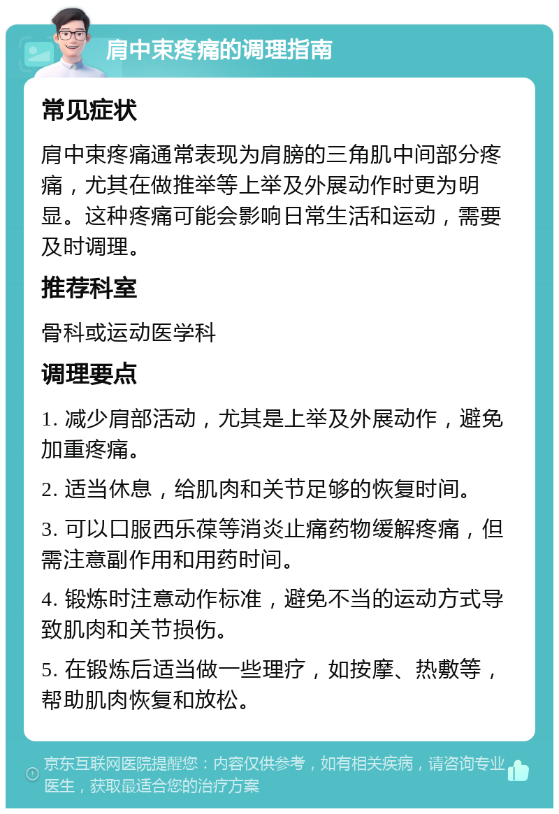 肩中束疼痛的调理指南 常见症状 肩中束疼痛通常表现为肩膀的三角肌中间部分疼痛，尤其在做推举等上举及外展动作时更为明显。这种疼痛可能会影响日常生活和运动，需要及时调理。 推荐科室 骨科或运动医学科 调理要点 1. 减少肩部活动，尤其是上举及外展动作，避免加重疼痛。 2. 适当休息，给肌肉和关节足够的恢复时间。 3. 可以口服西乐葆等消炎止痛药物缓解疼痛，但需注意副作用和用药时间。 4. 锻炼时注意动作标准，避免不当的运动方式导致肌肉和关节损伤。 5. 在锻炼后适当做一些理疗，如按摩、热敷等，帮助肌肉恢复和放松。