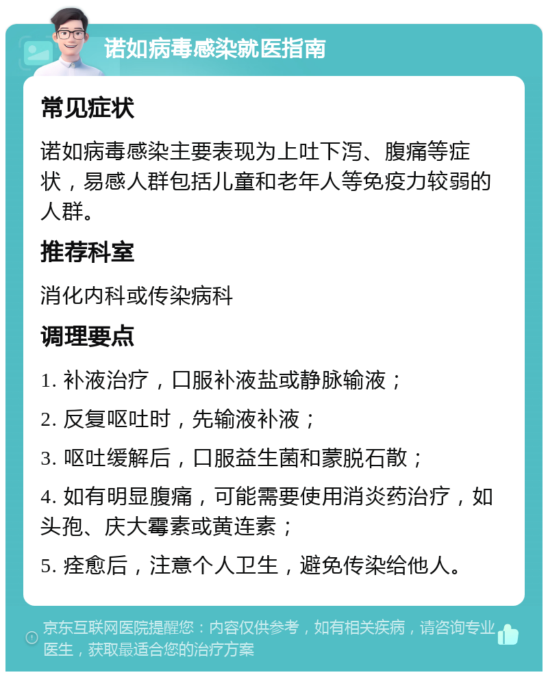 诺如病毒感染就医指南 常见症状 诺如病毒感染主要表现为上吐下泻、腹痛等症状，易感人群包括儿童和老年人等免疫力较弱的人群。 推荐科室 消化内科或传染病科 调理要点 1. 补液治疗，口服补液盐或静脉输液； 2. 反复呕吐时，先输液补液； 3. 呕吐缓解后，口服益生菌和蒙脱石散； 4. 如有明显腹痛，可能需要使用消炎药治疗，如头孢、庆大霉素或黄连素； 5. 痊愈后，注意个人卫生，避免传染给他人。