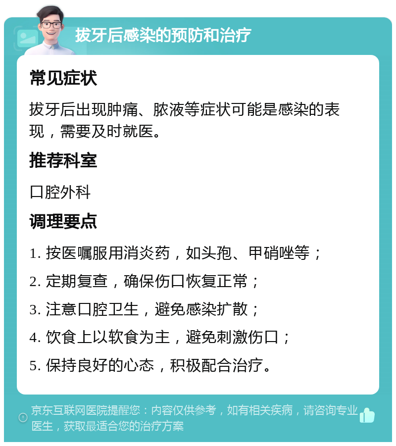 拔牙后感染的预防和治疗 常见症状 拔牙后出现肿痛、脓液等症状可能是感染的表现，需要及时就医。 推荐科室 口腔外科 调理要点 1. 按医嘱服用消炎药，如头孢、甲硝唑等； 2. 定期复查，确保伤口恢复正常； 3. 注意口腔卫生，避免感染扩散； 4. 饮食上以软食为主，避免刺激伤口； 5. 保持良好的心态，积极配合治疗。