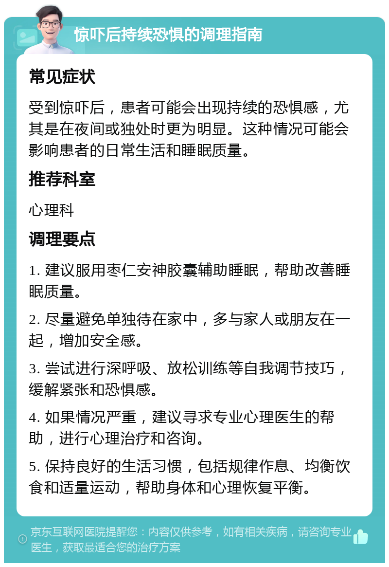 惊吓后持续恐惧的调理指南 常见症状 受到惊吓后，患者可能会出现持续的恐惧感，尤其是在夜间或独处时更为明显。这种情况可能会影响患者的日常生活和睡眠质量。 推荐科室 心理科 调理要点 1. 建议服用枣仁安神胶囊辅助睡眠，帮助改善睡眠质量。 2. 尽量避免单独待在家中，多与家人或朋友在一起，增加安全感。 3. 尝试进行深呼吸、放松训练等自我调节技巧，缓解紧张和恐惧感。 4. 如果情况严重，建议寻求专业心理医生的帮助，进行心理治疗和咨询。 5. 保持良好的生活习惯，包括规律作息、均衡饮食和适量运动，帮助身体和心理恢复平衡。