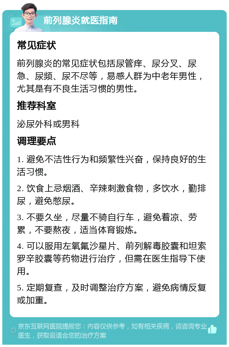 前列腺炎就医指南 常见症状 前列腺炎的常见症状包括尿管痒、尿分叉、尿急、尿频、尿不尽等，易感人群为中老年男性，尤其是有不良生活习惯的男性。 推荐科室 泌尿外科或男科 调理要点 1. 避免不洁性行为和频繁性兴奋，保持良好的生活习惯。 2. 饮食上忌烟酒、辛辣刺激食物，多饮水，勤排尿，避免憋尿。 3. 不要久坐，尽量不骑自行车，避免着凉、劳累，不要熬夜，适当体育锻炼。 4. 可以服用左氧氟沙星片、前列解毒胶囊和坦索罗辛胶囊等药物进行治疗，但需在医生指导下使用。 5. 定期复查，及时调整治疗方案，避免病情反复或加重。