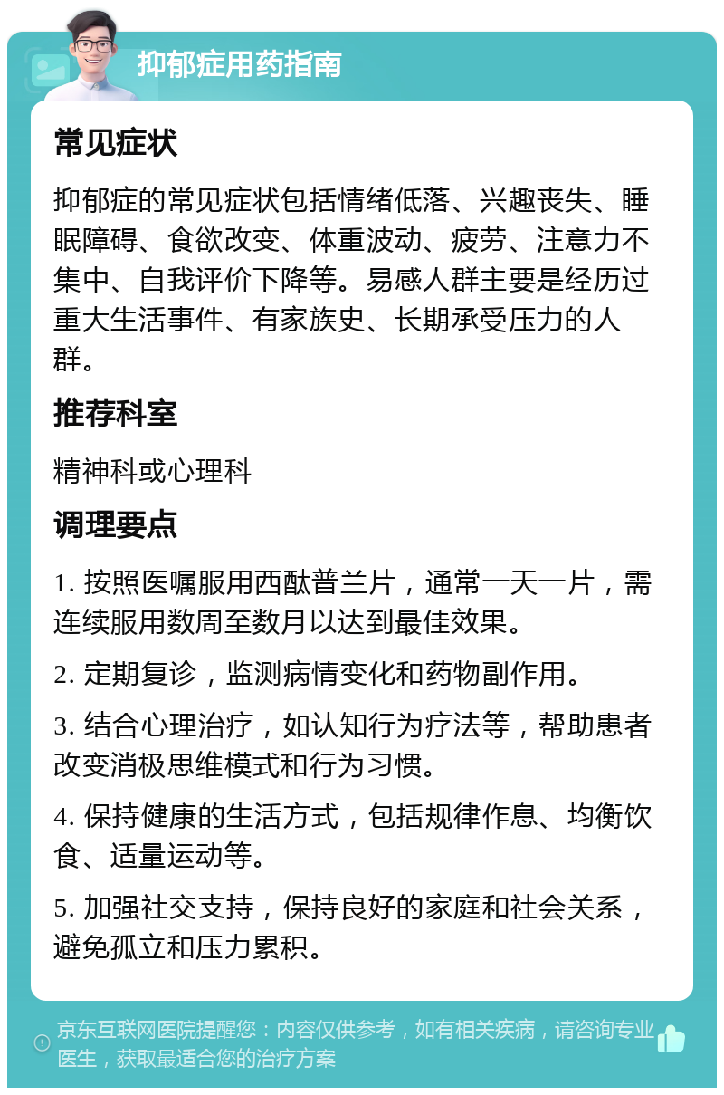 抑郁症用药指南 常见症状 抑郁症的常见症状包括情绪低落、兴趣丧失、睡眠障碍、食欲改变、体重波动、疲劳、注意力不集中、自我评价下降等。易感人群主要是经历过重大生活事件、有家族史、长期承受压力的人群。 推荐科室 精神科或心理科 调理要点 1. 按照医嘱服用西酞普兰片，通常一天一片，需连续服用数周至数月以达到最佳效果。 2. 定期复诊，监测病情变化和药物副作用。 3. 结合心理治疗，如认知行为疗法等，帮助患者改变消极思维模式和行为习惯。 4. 保持健康的生活方式，包括规律作息、均衡饮食、适量运动等。 5. 加强社交支持，保持良好的家庭和社会关系，避免孤立和压力累积。