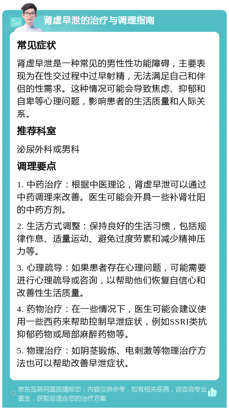 肾虚早泄的治疗与调理指南 常见症状 肾虚早泄是一种常见的男性性功能障碍，主要表现为在性交过程中过早射精，无法满足自己和伴侣的性需求。这种情况可能会导致焦虑、抑郁和自卑等心理问题，影响患者的生活质量和人际关系。 推荐科室 泌尿外科或男科 调理要点 1. 中药治疗：根据中医理论，肾虚早泄可以通过中药调理来改善。医生可能会开具一些补肾壮阳的中药方剂。 2. 生活方式调整：保持良好的生活习惯，包括规律作息、适量运动、避免过度劳累和减少精神压力等。 3. 心理疏导：如果患者存在心理问题，可能需要进行心理疏导或咨询，以帮助他们恢复自信心和改善性生活质量。 4. 药物治疗：在一些情况下，医生可能会建议使用一些西药来帮助控制早泄症状，例如SSRI类抗抑郁药物或局部麻醉药物等。 5. 物理治疗：如阴茎锻炼、电刺激等物理治疗方法也可以帮助改善早泄症状。