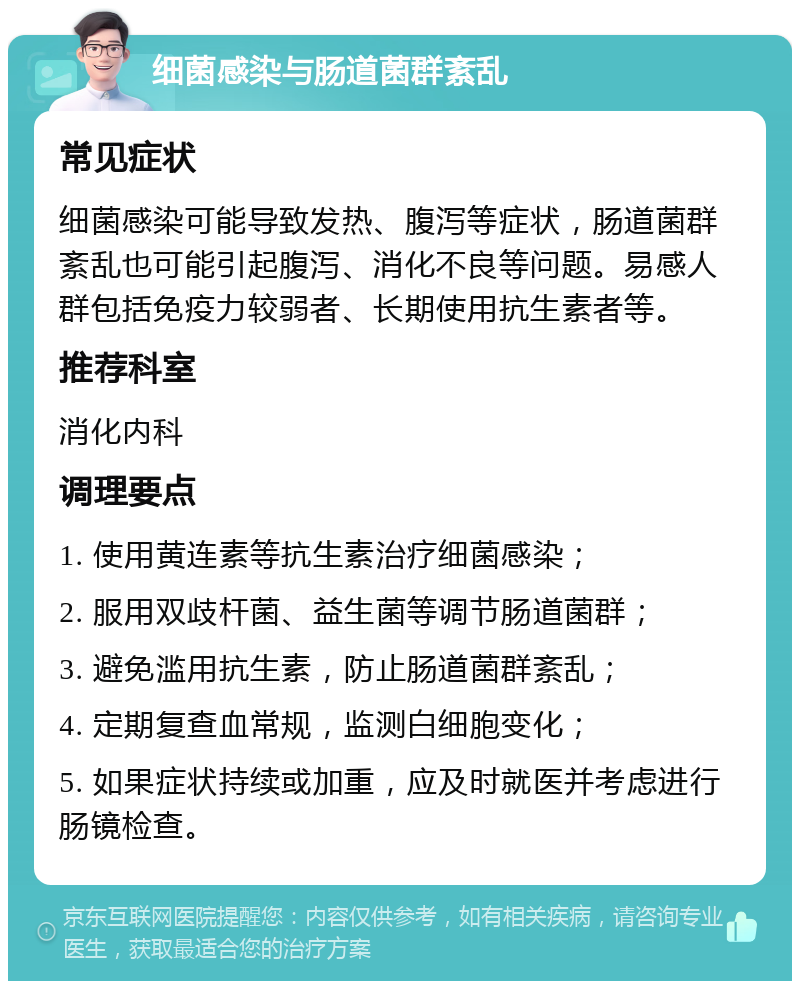 细菌感染与肠道菌群紊乱 常见症状 细菌感染可能导致发热、腹泻等症状，肠道菌群紊乱也可能引起腹泻、消化不良等问题。易感人群包括免疫力较弱者、长期使用抗生素者等。 推荐科室 消化内科 调理要点 1. 使用黄连素等抗生素治疗细菌感染； 2. 服用双歧杆菌、益生菌等调节肠道菌群； 3. 避免滥用抗生素，防止肠道菌群紊乱； 4. 定期复查血常规，监测白细胞变化； 5. 如果症状持续或加重，应及时就医并考虑进行肠镜检查。