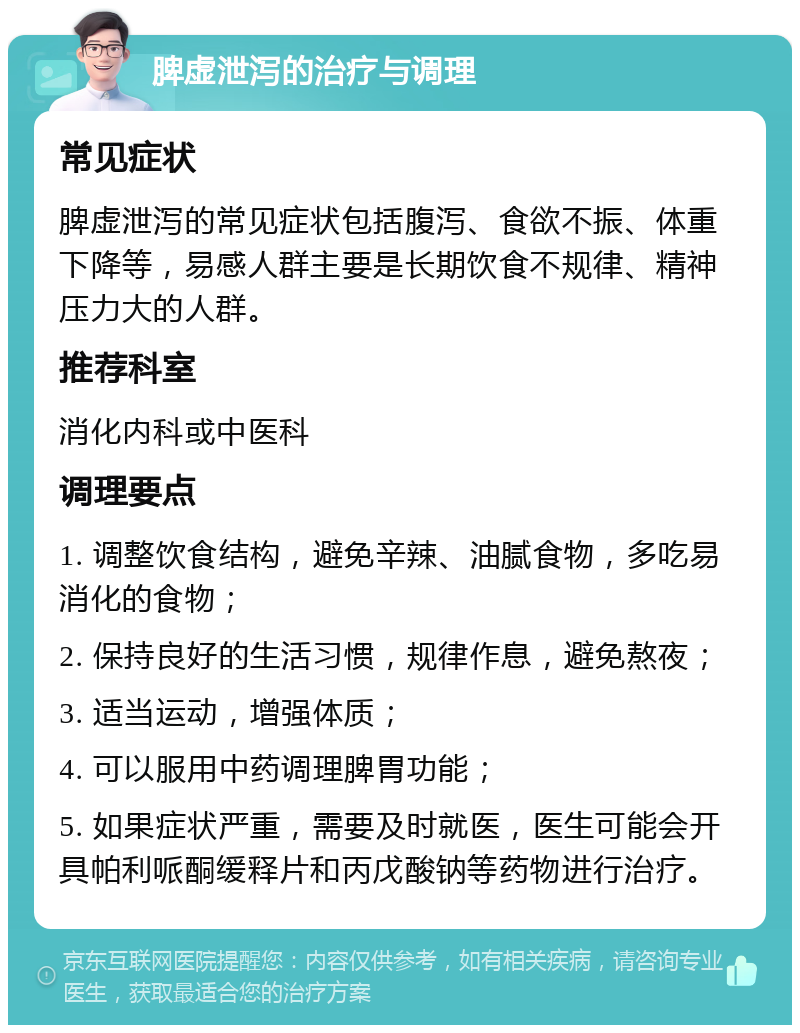 脾虚泄泻的治疗与调理 常见症状 脾虚泄泻的常见症状包括腹泻、食欲不振、体重下降等，易感人群主要是长期饮食不规律、精神压力大的人群。 推荐科室 消化内科或中医科 调理要点 1. 调整饮食结构，避免辛辣、油腻食物，多吃易消化的食物； 2. 保持良好的生活习惯，规律作息，避免熬夜； 3. 适当运动，增强体质； 4. 可以服用中药调理脾胃功能； 5. 如果症状严重，需要及时就医，医生可能会开具帕利哌酮缓释片和丙戊酸钠等药物进行治疗。