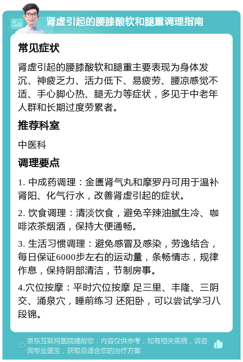 肾虚引起的腰膝酸软和腿重调理指南 常见症状 肾虚引起的腰膝酸软和腿重主要表现为身体发沉、神疲乏力、活力低下、易疲劳、腰凉感觉不适、手心脚心热、腿无力等症状，多见于中老年人群和长期过度劳累者。 推荐科室 中医科 调理要点 1. 中成药调理：金匮肾气丸和摩罗丹可用于温补肾阳、化气行水，改善肾虚引起的症状。 2. 饮食调理：清淡饮食，避免辛辣油腻生冷、咖啡浓茶烟酒，保持大便通畅。 3. 生活习惯调理：避免感冒及感染，劳逸结合，每日保证6000步左右的运动量，条畅情志，规律作息，保持阴部清洁，节制房事。 4.穴位按摩：平时穴位按摩 足三里、丰隆、三阴交、涌泉穴，睡前练习 还阳卧，可以尝试学习八段锦。