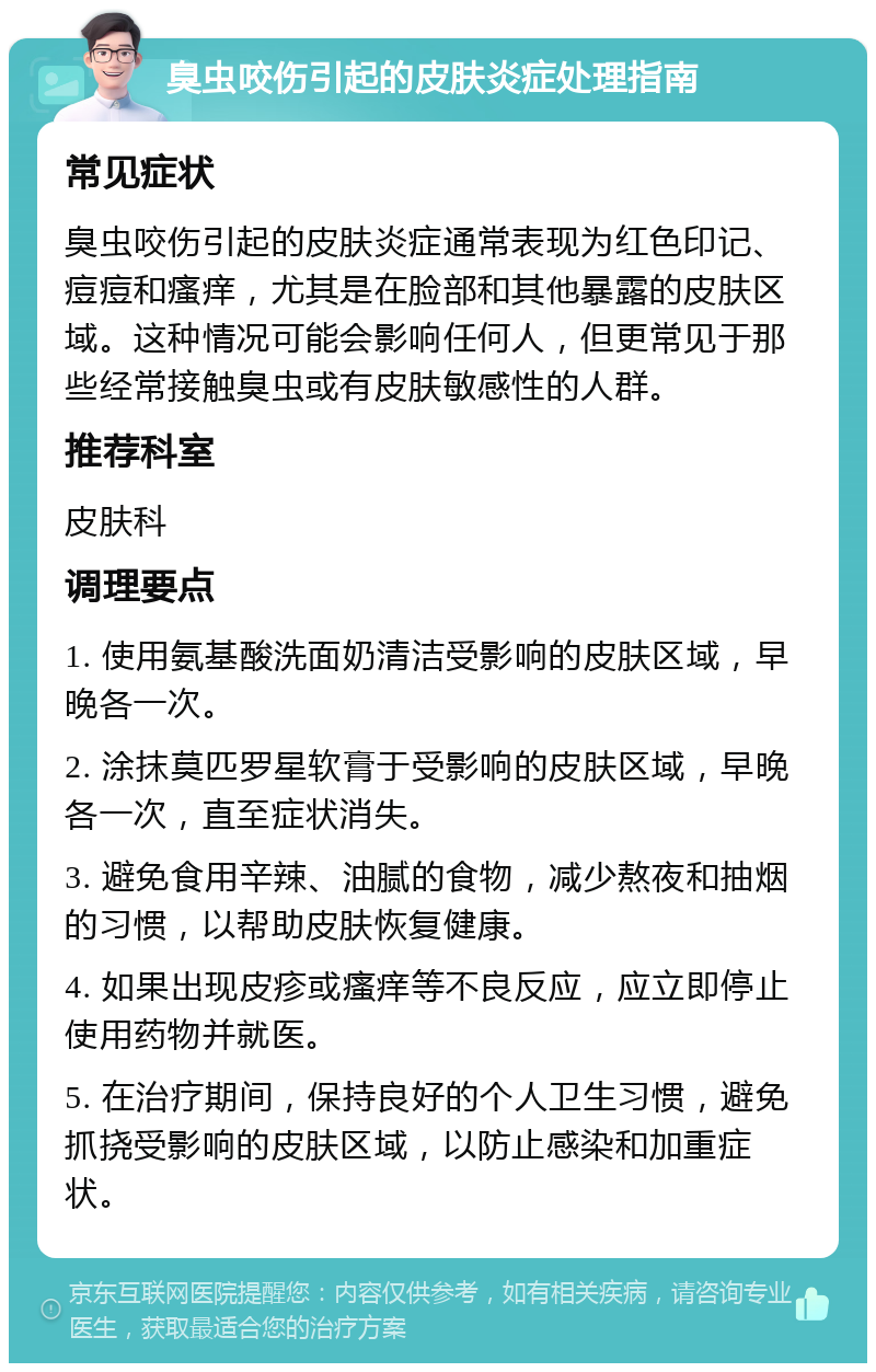 臭虫咬伤引起的皮肤炎症处理指南 常见症状 臭虫咬伤引起的皮肤炎症通常表现为红色印记、痘痘和瘙痒，尤其是在脸部和其他暴露的皮肤区域。这种情况可能会影响任何人，但更常见于那些经常接触臭虫或有皮肤敏感性的人群。 推荐科室 皮肤科 调理要点 1. 使用氨基酸洗面奶清洁受影响的皮肤区域，早晚各一次。 2. 涂抹莫匹罗星软膏于受影响的皮肤区域，早晚各一次，直至症状消失。 3. 避免食用辛辣、油腻的食物，减少熬夜和抽烟的习惯，以帮助皮肤恢复健康。 4. 如果出现皮疹或瘙痒等不良反应，应立即停止使用药物并就医。 5. 在治疗期间，保持良好的个人卫生习惯，避免抓挠受影响的皮肤区域，以防止感染和加重症状。