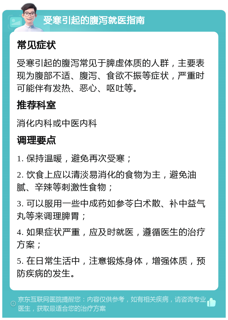 受寒引起的腹泻就医指南 常见症状 受寒引起的腹泻常见于脾虚体质的人群，主要表现为腹部不适、腹泻、食欲不振等症状，严重时可能伴有发热、恶心、呕吐等。 推荐科室 消化内科或中医内科 调理要点 1. 保持温暖，避免再次受寒； 2. 饮食上应以清淡易消化的食物为主，避免油腻、辛辣等刺激性食物； 3. 可以服用一些中成药如参苓白术散、补中益气丸等来调理脾胃； 4. 如果症状严重，应及时就医，遵循医生的治疗方案； 5. 在日常生活中，注意锻炼身体，增强体质，预防疾病的发生。