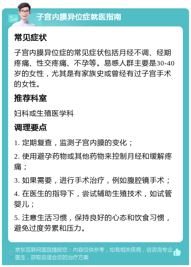 子宫内膜异位症就医指南 常见症状 子宫内膜异位症的常见症状包括月经不调、经期疼痛、性交疼痛、不孕等。易感人群主要是30-40岁的女性，尤其是有家族史或曾经有过子宫手术的女性。 推荐科室 妇科或生殖医学科 调理要点 1. 定期复查，监测子宫内膜的变化； 2. 使用避孕药物或其他药物来控制月经和缓解疼痛； 3. 如果需要，进行手术治疗，例如腹腔镜手术； 4. 在医生的指导下，尝试辅助生殖技术，如试管婴儿； 5. 注意生活习惯，保持良好的心态和饮食习惯，避免过度劳累和压力。