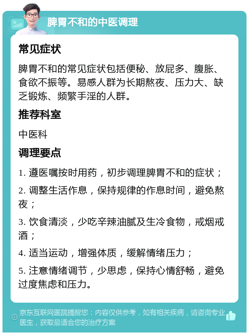 脾胃不和的中医调理 常见症状 脾胃不和的常见症状包括便秘、放屁多、腹胀、食欲不振等。易感人群为长期熬夜、压力大、缺乏锻炼、频繁手淫的人群。 推荐科室 中医科 调理要点 1. 遵医嘱按时用药，初步调理脾胃不和的症状； 2. 调整生活作息，保持规律的作息时间，避免熬夜； 3. 饮食清淡，少吃辛辣油腻及生冷食物，戒烟戒酒； 4. 适当运动，增强体质，缓解情绪压力； 5. 注意情绪调节，少思虑，保持心情舒畅，避免过度焦虑和压力。