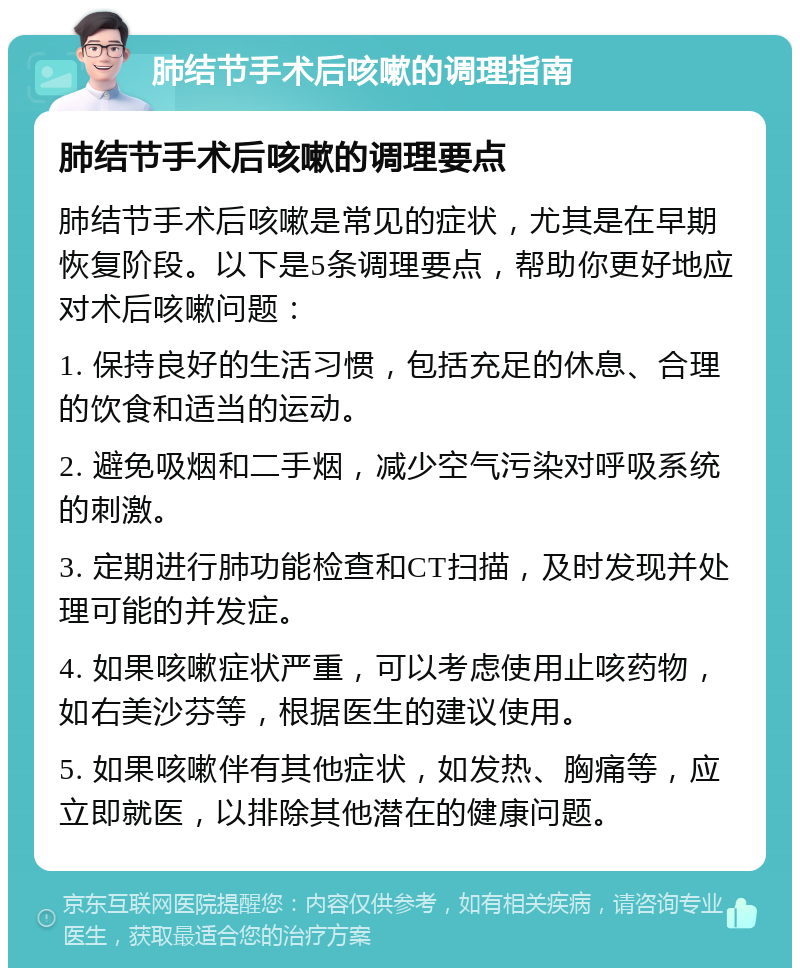 肺结节手术后咳嗽的调理指南 肺结节手术后咳嗽的调理要点 肺结节手术后咳嗽是常见的症状，尤其是在早期恢复阶段。以下是5条调理要点，帮助你更好地应对术后咳嗽问题： 1. 保持良好的生活习惯，包括充足的休息、合理的饮食和适当的运动。 2. 避免吸烟和二手烟，减少空气污染对呼吸系统的刺激。 3. 定期进行肺功能检查和CT扫描，及时发现并处理可能的并发症。 4. 如果咳嗽症状严重，可以考虑使用止咳药物，如右美沙芬等，根据医生的建议使用。 5. 如果咳嗽伴有其他症状，如发热、胸痛等，应立即就医，以排除其他潜在的健康问题。