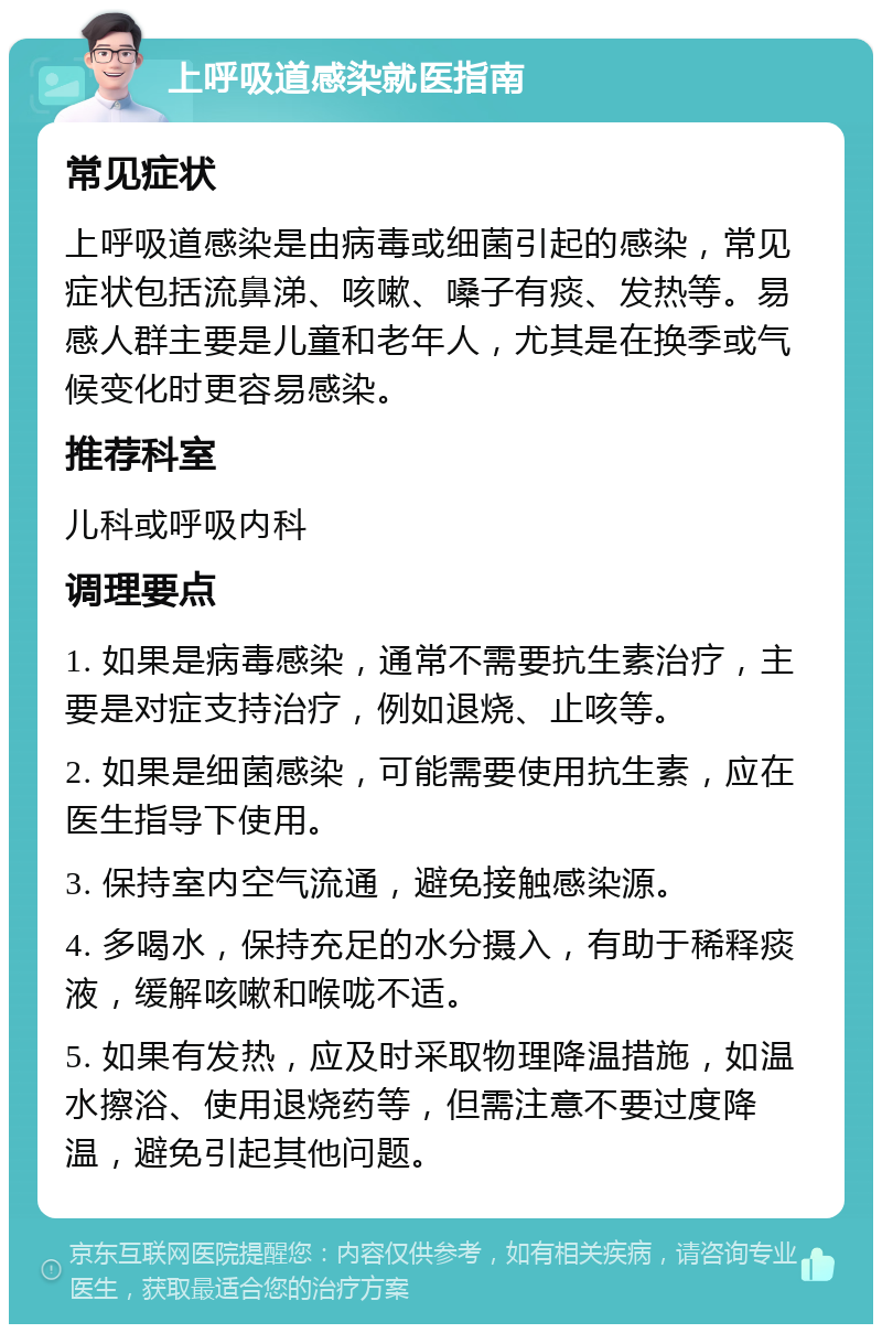 上呼吸道感染就医指南 常见症状 上呼吸道感染是由病毒或细菌引起的感染，常见症状包括流鼻涕、咳嗽、嗓子有痰、发热等。易感人群主要是儿童和老年人，尤其是在换季或气候变化时更容易感染。 推荐科室 儿科或呼吸内科 调理要点 1. 如果是病毒感染，通常不需要抗生素治疗，主要是对症支持治疗，例如退烧、止咳等。 2. 如果是细菌感染，可能需要使用抗生素，应在医生指导下使用。 3. 保持室内空气流通，避免接触感染源。 4. 多喝水，保持充足的水分摄入，有助于稀释痰液，缓解咳嗽和喉咙不适。 5. 如果有发热，应及时采取物理降温措施，如温水擦浴、使用退烧药等，但需注意不要过度降温，避免引起其他问题。