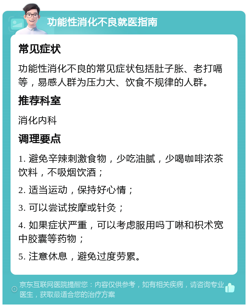 功能性消化不良就医指南 常见症状 功能性消化不良的常见症状包括肚子胀、老打嗝等，易感人群为压力大、饮食不规律的人群。 推荐科室 消化内科 调理要点 1. 避免辛辣刺激食物，少吃油腻，少喝咖啡浓茶饮料，不吸烟饮酒； 2. 适当运动，保持好心情； 3. 可以尝试按摩或针灸； 4. 如果症状严重，可以考虑服用吗丁啉和枳术宽中胶囊等药物； 5. 注意休息，避免过度劳累。