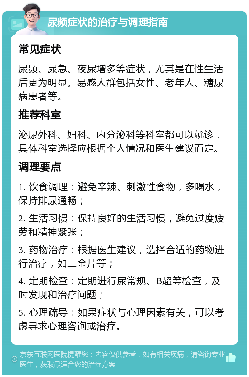 尿频症状的治疗与调理指南 常见症状 尿频、尿急、夜尿增多等症状，尤其是在性生活后更为明显。易感人群包括女性、老年人、糖尿病患者等。 推荐科室 泌尿外科、妇科、内分泌科等科室都可以就诊，具体科室选择应根据个人情况和医生建议而定。 调理要点 1. 饮食调理：避免辛辣、刺激性食物，多喝水，保持排尿通畅； 2. 生活习惯：保持良好的生活习惯，避免过度疲劳和精神紧张； 3. 药物治疗：根据医生建议，选择合适的药物进行治疗，如三金片等； 4. 定期检查：定期进行尿常规、B超等检查，及时发现和治疗问题； 5. 心理疏导：如果症状与心理因素有关，可以考虑寻求心理咨询或治疗。