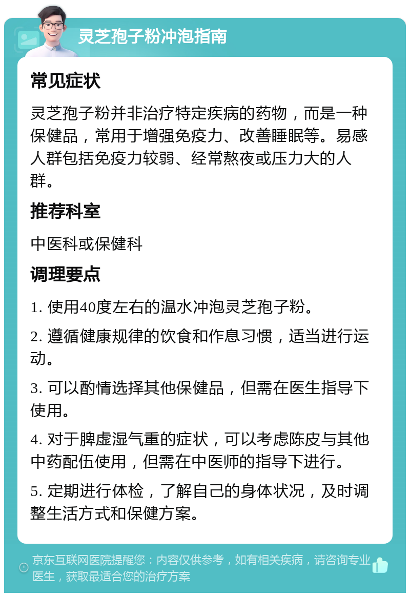 灵芝孢子粉冲泡指南 常见症状 灵芝孢子粉并非治疗特定疾病的药物，而是一种保健品，常用于增强免疫力、改善睡眠等。易感人群包括免疫力较弱、经常熬夜或压力大的人群。 推荐科室 中医科或保健科 调理要点 1. 使用40度左右的温水冲泡灵芝孢子粉。 2. 遵循健康规律的饮食和作息习惯，适当进行运动。 3. 可以酌情选择其他保健品，但需在医生指导下使用。 4. 对于脾虚湿气重的症状，可以考虑陈皮与其他中药配伍使用，但需在中医师的指导下进行。 5. 定期进行体检，了解自己的身体状况，及时调整生活方式和保健方案。