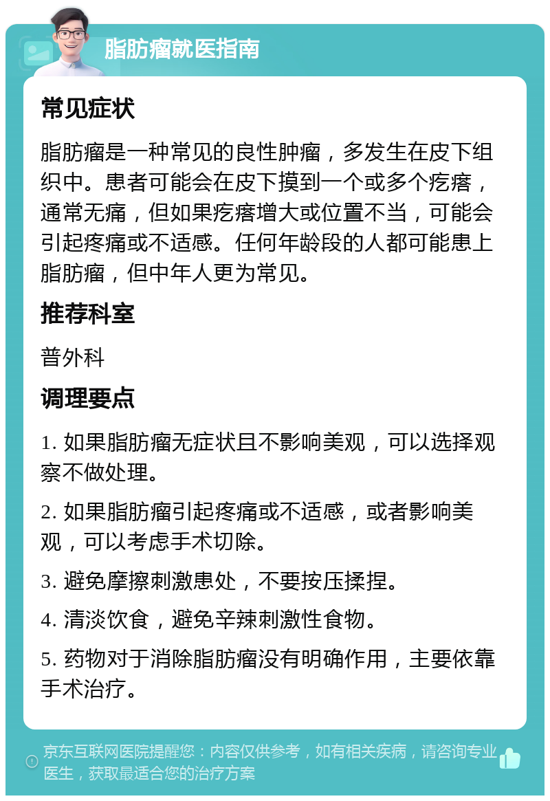 脂肪瘤就医指南 常见症状 脂肪瘤是一种常见的良性肿瘤，多发生在皮下组织中。患者可能会在皮下摸到一个或多个疙瘩，通常无痛，但如果疙瘩增大或位置不当，可能会引起疼痛或不适感。任何年龄段的人都可能患上脂肪瘤，但中年人更为常见。 推荐科室 普外科 调理要点 1. 如果脂肪瘤无症状且不影响美观，可以选择观察不做处理。 2. 如果脂肪瘤引起疼痛或不适感，或者影响美观，可以考虑手术切除。 3. 避免摩擦刺激患处，不要按压揉捏。 4. 清淡饮食，避免辛辣刺激性食物。 5. 药物对于消除脂肪瘤没有明确作用，主要依靠手术治疗。