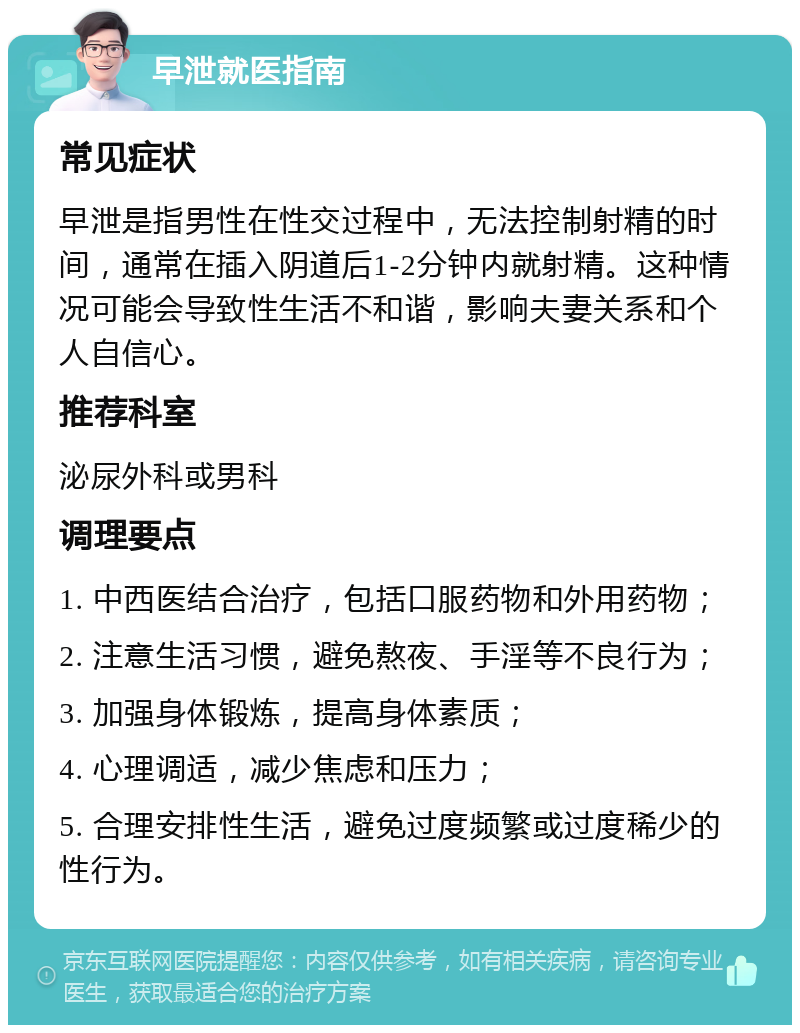 早泄就医指南 常见症状 早泄是指男性在性交过程中，无法控制射精的时间，通常在插入阴道后1-2分钟内就射精。这种情况可能会导致性生活不和谐，影响夫妻关系和个人自信心。 推荐科室 泌尿外科或男科 调理要点 1. 中西医结合治疗，包括口服药物和外用药物； 2. 注意生活习惯，避免熬夜、手淫等不良行为； 3. 加强身体锻炼，提高身体素质； 4. 心理调适，减少焦虑和压力； 5. 合理安排性生活，避免过度频繁或过度稀少的性行为。