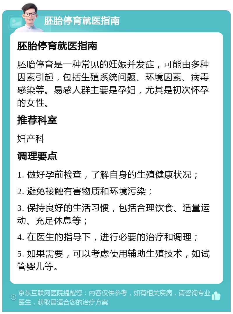 胚胎停育就医指南 胚胎停育就医指南 胚胎停育是一种常见的妊娠并发症，可能由多种因素引起，包括生殖系统问题、环境因素、病毒感染等。易感人群主要是孕妇，尤其是初次怀孕的女性。 推荐科室 妇产科 调理要点 1. 做好孕前检查，了解自身的生殖健康状况； 2. 避免接触有害物质和环境污染； 3. 保持良好的生活习惯，包括合理饮食、适量运动、充足休息等； 4. 在医生的指导下，进行必要的治疗和调理； 5. 如果需要，可以考虑使用辅助生殖技术，如试管婴儿等。