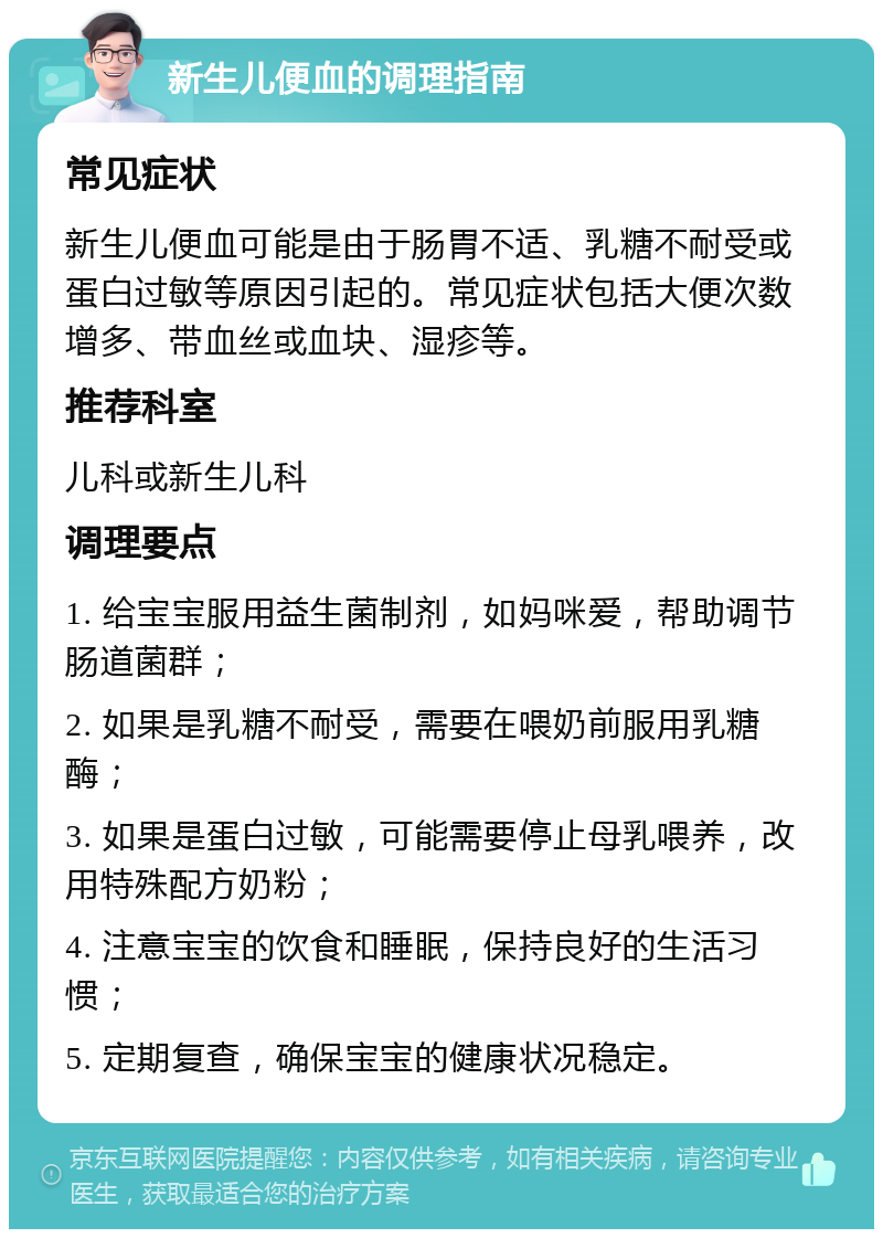 新生儿便血的调理指南 常见症状 新生儿便血可能是由于肠胃不适、乳糖不耐受或蛋白过敏等原因引起的。常见症状包括大便次数增多、带血丝或血块、湿疹等。 推荐科室 儿科或新生儿科 调理要点 1. 给宝宝服用益生菌制剂，如妈咪爱，帮助调节肠道菌群； 2. 如果是乳糖不耐受，需要在喂奶前服用乳糖酶； 3. 如果是蛋白过敏，可能需要停止母乳喂养，改用特殊配方奶粉； 4. 注意宝宝的饮食和睡眠，保持良好的生活习惯； 5. 定期复查，确保宝宝的健康状况稳定。