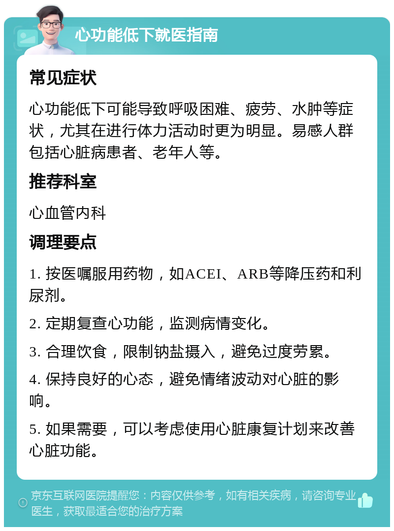 心功能低下就医指南 常见症状 心功能低下可能导致呼吸困难、疲劳、水肿等症状，尤其在进行体力活动时更为明显。易感人群包括心脏病患者、老年人等。 推荐科室 心血管内科 调理要点 1. 按医嘱服用药物，如ACEI、ARB等降压药和利尿剂。 2. 定期复查心功能，监测病情变化。 3. 合理饮食，限制钠盐摄入，避免过度劳累。 4. 保持良好的心态，避免情绪波动对心脏的影响。 5. 如果需要，可以考虑使用心脏康复计划来改善心脏功能。