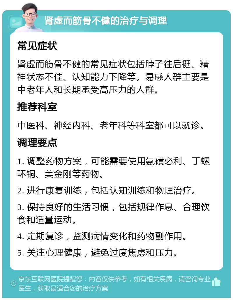 肾虚而筋骨不健的治疗与调理 常见症状 肾虚而筋骨不健的常见症状包括脖子往后挺、精神状态不佳、认知能力下降等。易感人群主要是中老年人和长期承受高压力的人群。 推荐科室 中医科、神经内科、老年科等科室都可以就诊。 调理要点 1. 调整药物方案，可能需要使用氨磺必利、丁螺环铜、美金刚等药物。 2. 进行康复训练，包括认知训练和物理治疗。 3. 保持良好的生活习惯，包括规律作息、合理饮食和适量运动。 4. 定期复诊，监测病情变化和药物副作用。 5. 关注心理健康，避免过度焦虑和压力。