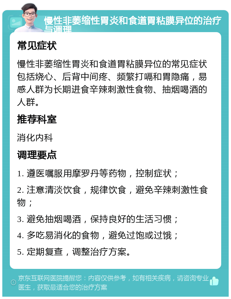 慢性非萎缩性胃炎和食道胃粘膜异位的治疗与调理 常见症状 慢性非萎缩性胃炎和食道胃粘膜异位的常见症状包括烧心、后背中间疼、频繁打嗝和胃隐痛，易感人群为长期进食辛辣刺激性食物、抽烟喝酒的人群。 推荐科室 消化内科 调理要点 1. 遵医嘱服用摩罗丹等药物，控制症状； 2. 注意清淡饮食，规律饮食，避免辛辣刺激性食物； 3. 避免抽烟喝酒，保持良好的生活习惯； 4. 多吃易消化的食物，避免过饱或过饿； 5. 定期复查，调整治疗方案。