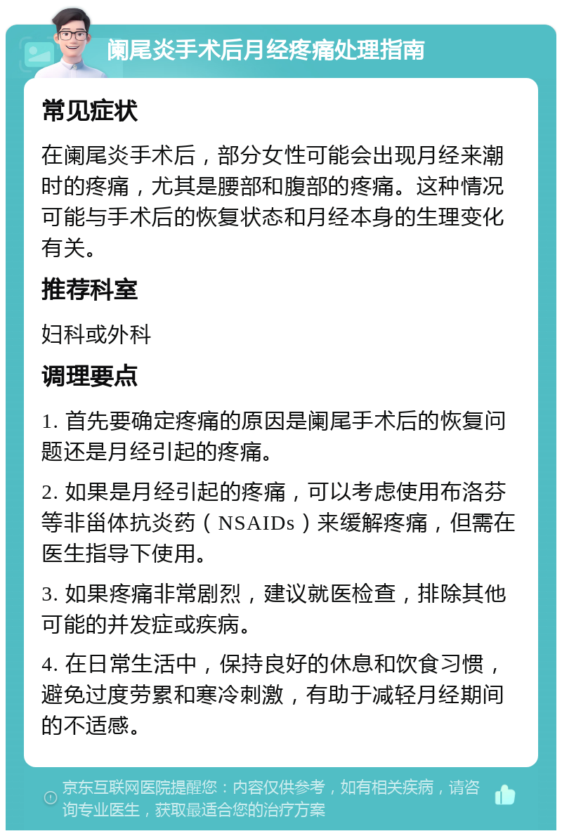 阑尾炎手术后月经疼痛处理指南 常见症状 在阑尾炎手术后，部分女性可能会出现月经来潮时的疼痛，尤其是腰部和腹部的疼痛。这种情况可能与手术后的恢复状态和月经本身的生理变化有关。 推荐科室 妇科或外科 调理要点 1. 首先要确定疼痛的原因是阑尾手术后的恢复问题还是月经引起的疼痛。 2. 如果是月经引起的疼痛，可以考虑使用布洛芬等非甾体抗炎药（NSAIDs）来缓解疼痛，但需在医生指导下使用。 3. 如果疼痛非常剧烈，建议就医检查，排除其他可能的并发症或疾病。 4. 在日常生活中，保持良好的休息和饮食习惯，避免过度劳累和寒冷刺激，有助于减轻月经期间的不适感。