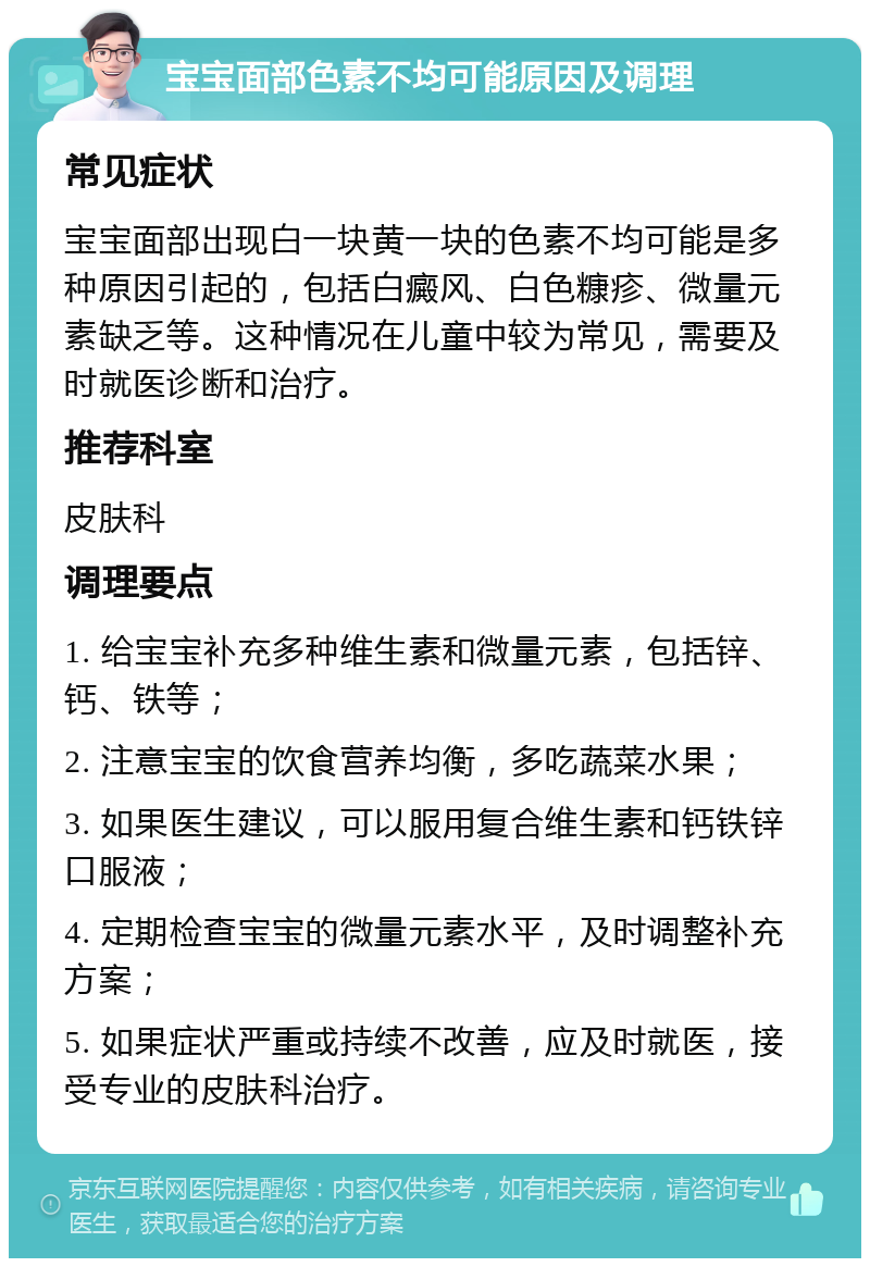 宝宝面部色素不均可能原因及调理 常见症状 宝宝面部出现白一块黄一块的色素不均可能是多种原因引起的，包括白癜风、白色糠疹、微量元素缺乏等。这种情况在儿童中较为常见，需要及时就医诊断和治疗。 推荐科室 皮肤科 调理要点 1. 给宝宝补充多种维生素和微量元素，包括锌、钙、铁等； 2. 注意宝宝的饮食营养均衡，多吃蔬菜水果； 3. 如果医生建议，可以服用复合维生素和钙铁锌口服液； 4. 定期检查宝宝的微量元素水平，及时调整补充方案； 5. 如果症状严重或持续不改善，应及时就医，接受专业的皮肤科治疗。