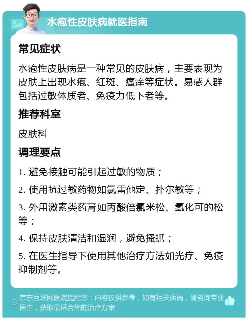 水疱性皮肤病就医指南 常见症状 水疱性皮肤病是一种常见的皮肤病，主要表现为皮肤上出现水疱、红斑、瘙痒等症状。易感人群包括过敏体质者、免疫力低下者等。 推荐科室 皮肤科 调理要点 1. 避免接触可能引起过敏的物质； 2. 使用抗过敏药物如氯雷他定、扑尔敏等； 3. 外用激素类药膏如丙酸倍氯米松、氢化可的松等； 4. 保持皮肤清洁和湿润，避免搔抓； 5. 在医生指导下使用其他治疗方法如光疗、免疫抑制剂等。