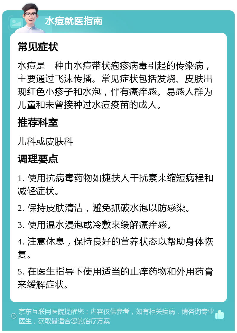 水痘就医指南 常见症状 水痘是一种由水痘带状疱疹病毒引起的传染病，主要通过飞沫传播。常见症状包括发烧、皮肤出现红色小疹子和水泡，伴有瘙痒感。易感人群为儿童和未曾接种过水痘疫苗的成人。 推荐科室 儿科或皮肤科 调理要点 1. 使用抗病毒药物如捷扶人干扰素来缩短病程和减轻症状。 2. 保持皮肤清洁，避免抓破水泡以防感染。 3. 使用温水浸泡或冷敷来缓解瘙痒感。 4. 注意休息，保持良好的营养状态以帮助身体恢复。 5. 在医生指导下使用适当的止痒药物和外用药膏来缓解症状。