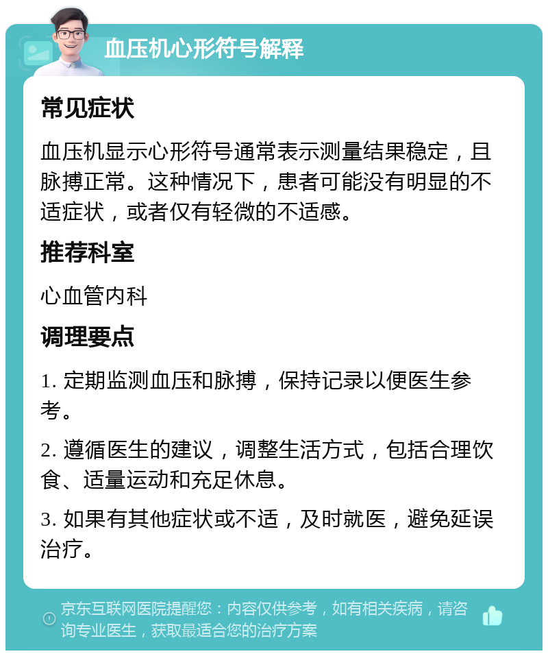 血压机心形符号解释 常见症状 血压机显示心形符号通常表示测量结果稳定，且脉搏正常。这种情况下，患者可能没有明显的不适症状，或者仅有轻微的不适感。 推荐科室 心血管内科 调理要点 1. 定期监测血压和脉搏，保持记录以便医生参考。 2. 遵循医生的建议，调整生活方式，包括合理饮食、适量运动和充足休息。 3. 如果有其他症状或不适，及时就医，避免延误治疗。