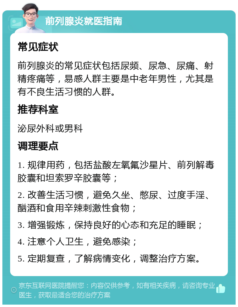 前列腺炎就医指南 常见症状 前列腺炎的常见症状包括尿频、尿急、尿痛、射精疼痛等，易感人群主要是中老年男性，尤其是有不良生活习惯的人群。 推荐科室 泌尿外科或男科 调理要点 1. 规律用药，包括盐酸左氧氟沙星片、前列解毒胶囊和坦索罗辛胶囊等； 2. 改善生活习惯，避免久坐、憋尿、过度手淫、酗酒和食用辛辣刺激性食物； 3. 增强锻炼，保持良好的心态和充足的睡眠； 4. 注意个人卫生，避免感染； 5. 定期复查，了解病情变化，调整治疗方案。