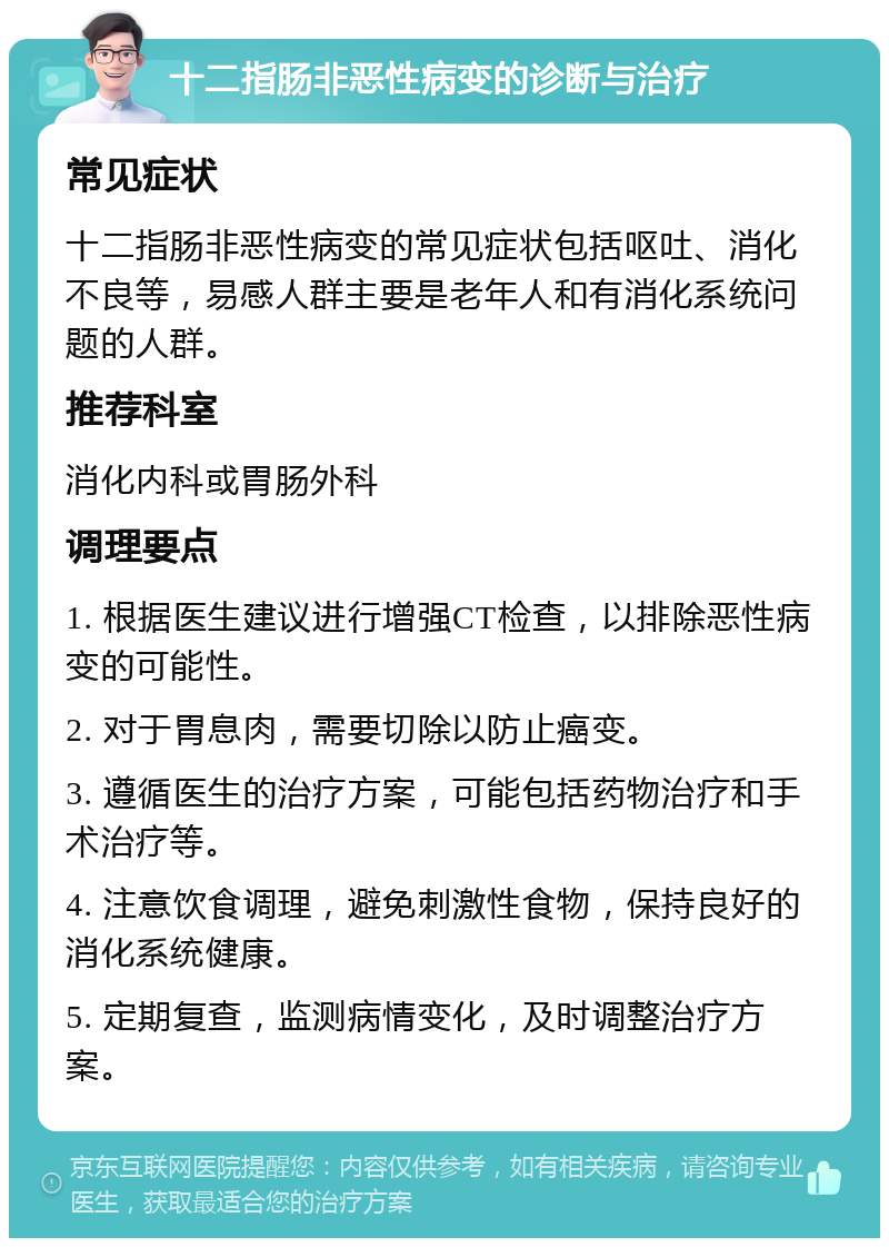 十二指肠非恶性病变的诊断与治疗 常见症状 十二指肠非恶性病变的常见症状包括呕吐、消化不良等，易感人群主要是老年人和有消化系统问题的人群。 推荐科室 消化内科或胃肠外科 调理要点 1. 根据医生建议进行增强CT检查，以排除恶性病变的可能性。 2. 对于胃息肉，需要切除以防止癌变。 3. 遵循医生的治疗方案，可能包括药物治疗和手术治疗等。 4. 注意饮食调理，避免刺激性食物，保持良好的消化系统健康。 5. 定期复查，监测病情变化，及时调整治疗方案。