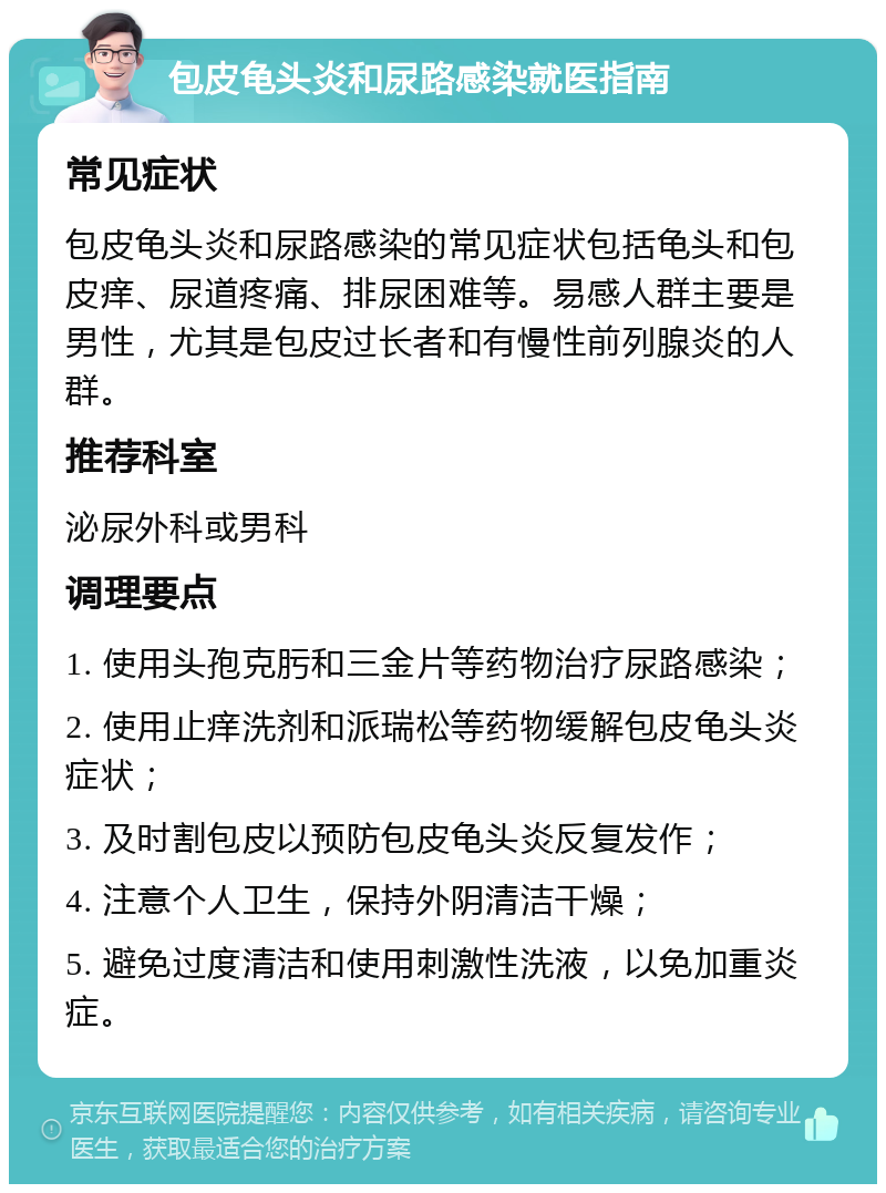 包皮龟头炎和尿路感染就医指南 常见症状 包皮龟头炎和尿路感染的常见症状包括龟头和包皮痒、尿道疼痛、排尿困难等。易感人群主要是男性，尤其是包皮过长者和有慢性前列腺炎的人群。 推荐科室 泌尿外科或男科 调理要点 1. 使用头孢克肟和三金片等药物治疗尿路感染； 2. 使用止痒洗剂和派瑞松等药物缓解包皮龟头炎症状； 3. 及时割包皮以预防包皮龟头炎反复发作； 4. 注意个人卫生，保持外阴清洁干燥； 5. 避免过度清洁和使用刺激性洗液，以免加重炎症。