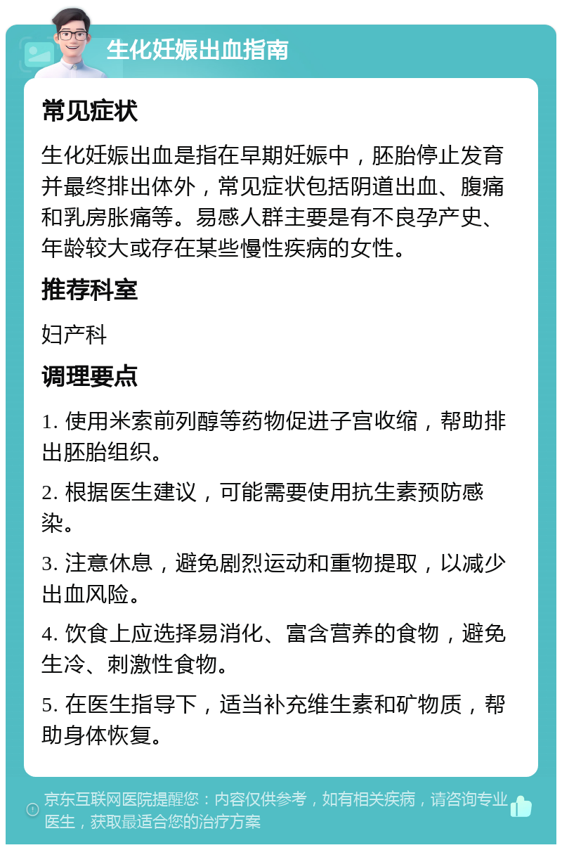 生化妊娠出血指南 常见症状 生化妊娠出血是指在早期妊娠中，胚胎停止发育并最终排出体外，常见症状包括阴道出血、腹痛和乳房胀痛等。易感人群主要是有不良孕产史、年龄较大或存在某些慢性疾病的女性。 推荐科室 妇产科 调理要点 1. 使用米索前列醇等药物促进子宫收缩，帮助排出胚胎组织。 2. 根据医生建议，可能需要使用抗生素预防感染。 3. 注意休息，避免剧烈运动和重物提取，以减少出血风险。 4. 饮食上应选择易消化、富含营养的食物，避免生冷、刺激性食物。 5. 在医生指导下，适当补充维生素和矿物质，帮助身体恢复。