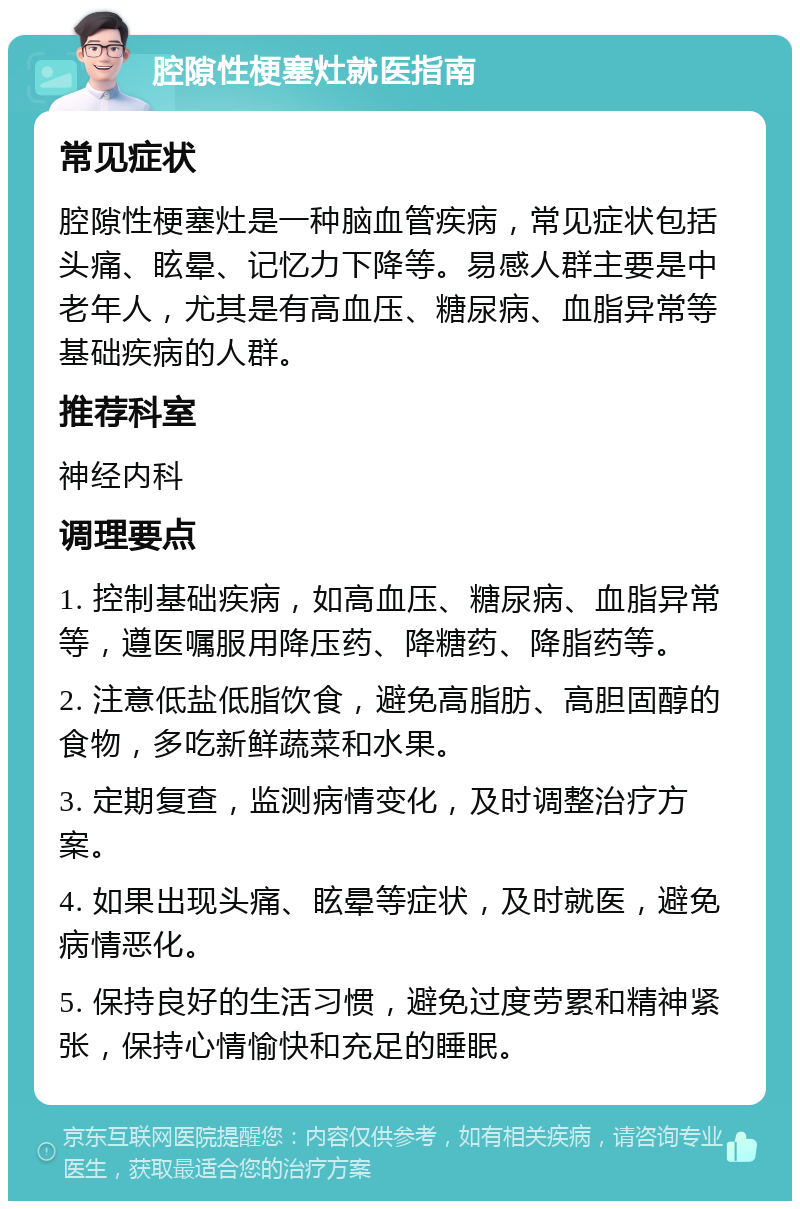 腔隙性梗塞灶就医指南 常见症状 腔隙性梗塞灶是一种脑血管疾病，常见症状包括头痛、眩晕、记忆力下降等。易感人群主要是中老年人，尤其是有高血压、糖尿病、血脂异常等基础疾病的人群。 推荐科室 神经内科 调理要点 1. 控制基础疾病，如高血压、糖尿病、血脂异常等，遵医嘱服用降压药、降糖药、降脂药等。 2. 注意低盐低脂饮食，避免高脂肪、高胆固醇的食物，多吃新鲜蔬菜和水果。 3. 定期复查，监测病情变化，及时调整治疗方案。 4. 如果出现头痛、眩晕等症状，及时就医，避免病情恶化。 5. 保持良好的生活习惯，避免过度劳累和精神紧张，保持心情愉快和充足的睡眠。