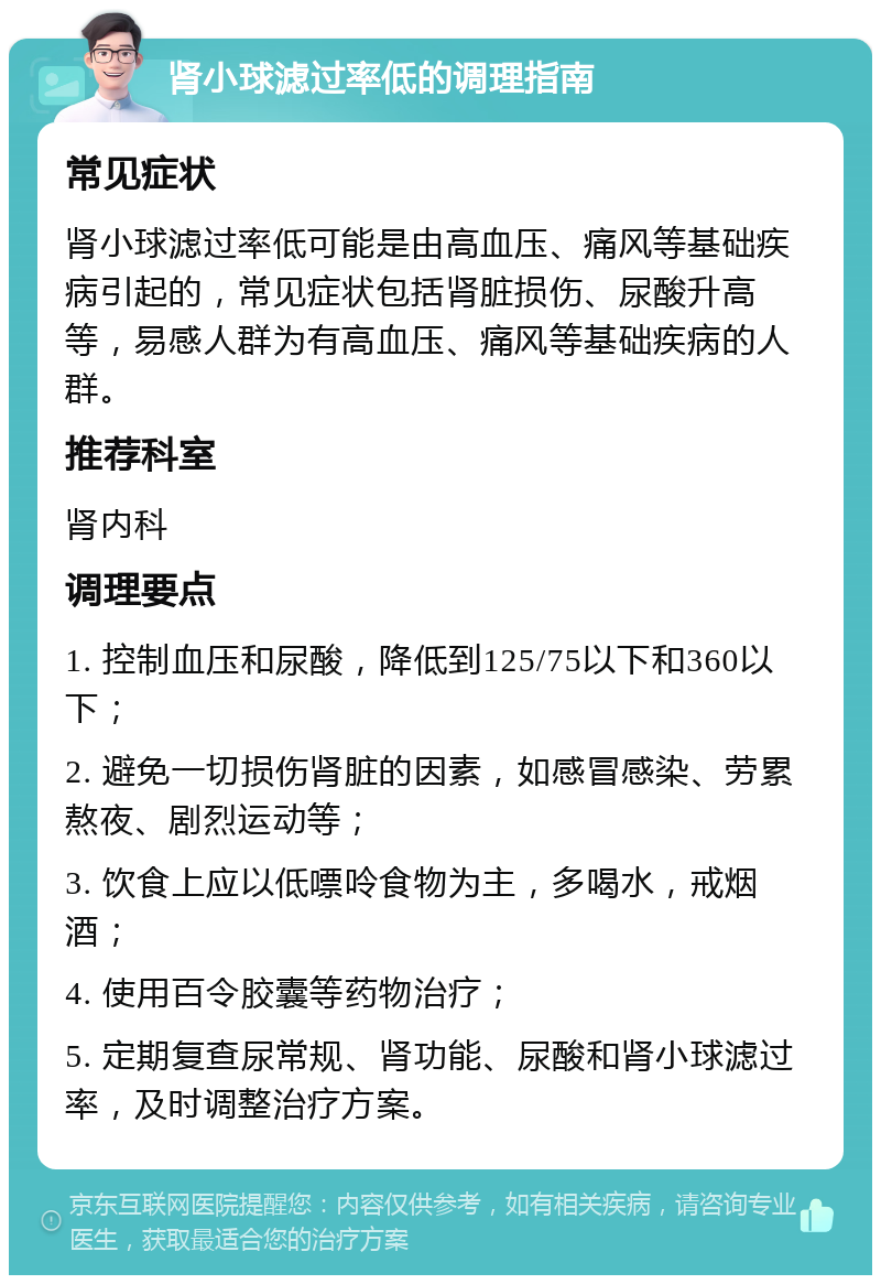 肾小球滤过率低的调理指南 常见症状 肾小球滤过率低可能是由高血压、痛风等基础疾病引起的，常见症状包括肾脏损伤、尿酸升高等，易感人群为有高血压、痛风等基础疾病的人群。 推荐科室 肾内科 调理要点 1. 控制血压和尿酸，降低到125/75以下和360以下； 2. 避免一切损伤肾脏的因素，如感冒感染、劳累熬夜、剧烈运动等； 3. 饮食上应以低嘌呤食物为主，多喝水，戒烟酒； 4. 使用百令胶囊等药物治疗； 5. 定期复查尿常规、肾功能、尿酸和肾小球滤过率，及时调整治疗方案。