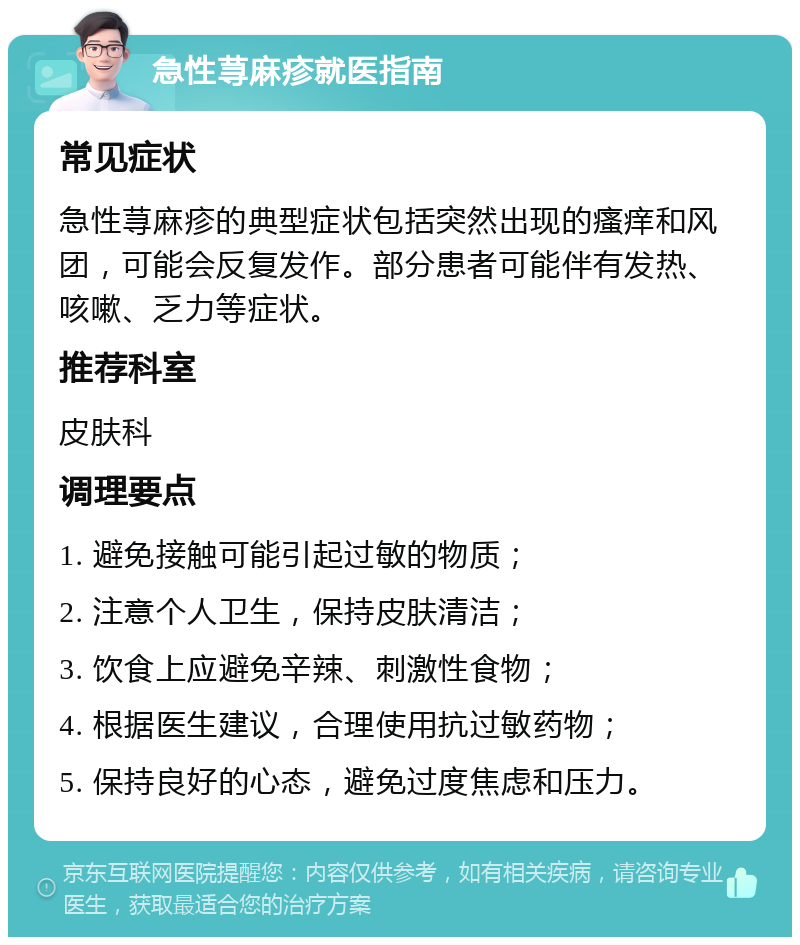 急性荨麻疹就医指南 常见症状 急性荨麻疹的典型症状包括突然出现的瘙痒和风团，可能会反复发作。部分患者可能伴有发热、咳嗽、乏力等症状。 推荐科室 皮肤科 调理要点 1. 避免接触可能引起过敏的物质； 2. 注意个人卫生，保持皮肤清洁； 3. 饮食上应避免辛辣、刺激性食物； 4. 根据医生建议，合理使用抗过敏药物； 5. 保持良好的心态，避免过度焦虑和压力。