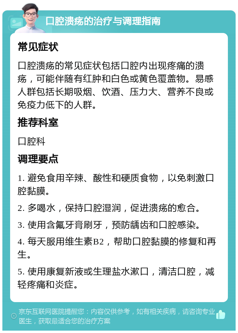 口腔溃疡的治疗与调理指南 常见症状 口腔溃疡的常见症状包括口腔内出现疼痛的溃疡，可能伴随有红肿和白色或黄色覆盖物。易感人群包括长期吸烟、饮酒、压力大、营养不良或免疫力低下的人群。 推荐科室 口腔科 调理要点 1. 避免食用辛辣、酸性和硬质食物，以免刺激口腔黏膜。 2. 多喝水，保持口腔湿润，促进溃疡的愈合。 3. 使用含氟牙膏刷牙，预防龋齿和口腔感染。 4. 每天服用维生素B2，帮助口腔黏膜的修复和再生。 5. 使用康复新液或生理盐水漱口，清洁口腔，减轻疼痛和炎症。